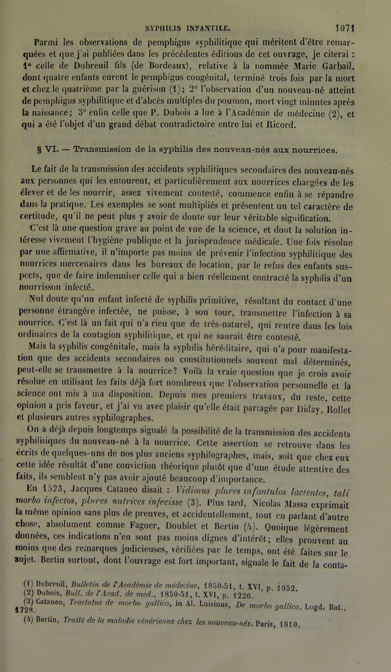 Parmi les observations de pemphigns syphilitique qui méritent d’être remar- quées et que j’ai publiées dans les précédentes éditions de cet ouvrage, je citerai : 1° celle de Dubreuil fils (de Bordeaux), relative à la nommée Marie Garbail, dont quatre enfants curent le pemphigus congénital, terminé trois fois par la mort et chez le quatrième par la guérison (1); 2° l’observation d’un nouveau-né atteint de pemphigus syphilitique et d’abcès multiples du poumon, mort vingt minutes après la naissance; 3° enfin celle que P. Dubois a lue à l’Académie de médecine (2), et qui a été l’objet d’un grand débat contradictoire entre lui et Ricord. § VI. — Transmission de la syphilis des nouveau-nés aux nourrices. Le fait de la transmission des accidents syphilitiques secondaires des nouveau-nés aux personnes qui les entourent, et particulièrement aux nourrices chargées de les élever et de les nourrir, assez vivement contesté, commence enfin à se répandre dans la pratique. Les exemples se sont multipliés et présentent un tel caractère de certitude, qu'il ne peut plus y avoir de doute sur leur véritable signification. C’est là une question grave au point de vue de la science, et dont la solution in- téresse vivement l’hygiène publique et la jurisprudence médicale. Une fois résolue par une affirmative, il n’importe pas moins de prévenir l’infection syphilitique des nourrices mercenaires dans les bureaux de location, par le refus des enfants sus- pects, que de faire indemniser celle qui a bien réellement contracté la syphilis d’un nourrisson infecté. Nul doute qu’un enfant infecté de syphilis primitive, résultant du contact d’une personne étrangère infectée, ne puisse, à son tour, transmettre l’infection à sa nourrice. C’est là un fait qui n’a rien que de très-naturel, qui rentre dans les lois ordinaires de la contagion syphilitique, et qui ne saurait être contesté. Mais la syphilis congénitale, mais la syphilis héréditaire, qui n’a pour manifesta- tion que des accidents secondaires ou constitutionnels souvent mal déterminés, peut-elle se transmettre à la nourrice? Voilà la vraie question que je crois avoir résolue en utilisant les faits déjà fort nombreux que l’observation personnelle et la science ont mis à ma disposition. Depuis mes premiers travaux, du reste, cette opinion a pris faveur, et j’ai vu avec plaisir qu’elle était partagée par Diday, Rollet et plusieurs autres syphilographes. On a déjà depuis longtemps signalé la possibilité de la transmission des accidents syphilitiques du nouveau-né à la nourrice. Cette assertion se retrouve dans les écrits de quelques-uns de nos plus anciens syphilographes, mais, soit que chez eux celte idée résultât d’une conviction théorique plutôt que d’une étude attentive des faits, ils semblent n’y pas avoir ajouté beaucoup d’importance. En 1523, Jacques Calaneo disait : Vidimus plures infantulos lac tentes, tali morbo infectos, plures nutrices infecisse (3). Plus tard, Nicolas Massa exprimait la même opinion sans plus de preuves, et accidentellement, tout en parlant d’autre chose, absolument comme Faguer, Doublet et Berlin (A). Quoique légèrement données, ces indications n’en sont pas moins dignes d’intérêt; elles prouvent au moins que des remarques judicieuses, vérifiées par le temps, ont été faites sur le sujet. Berlin surtout, dont l’ouvrage est fort important, signale le fait de la conta- (1) Dubreuil, Bulletin de F Académie de médecine, 1850-51, t XVI p 1052 (2) Dubois, Bull, de F Acad, de mèd., 1850-51, t. XVI, p. 1220. ’ 1728 Catane°’ Traciatus (le mwbo WM™, in Al. Luisinus, De morho gallico. Lugd. Bat., (h) Berlin, Traité de la maladie vénérienne chez les nouveautés. Paris, 1810