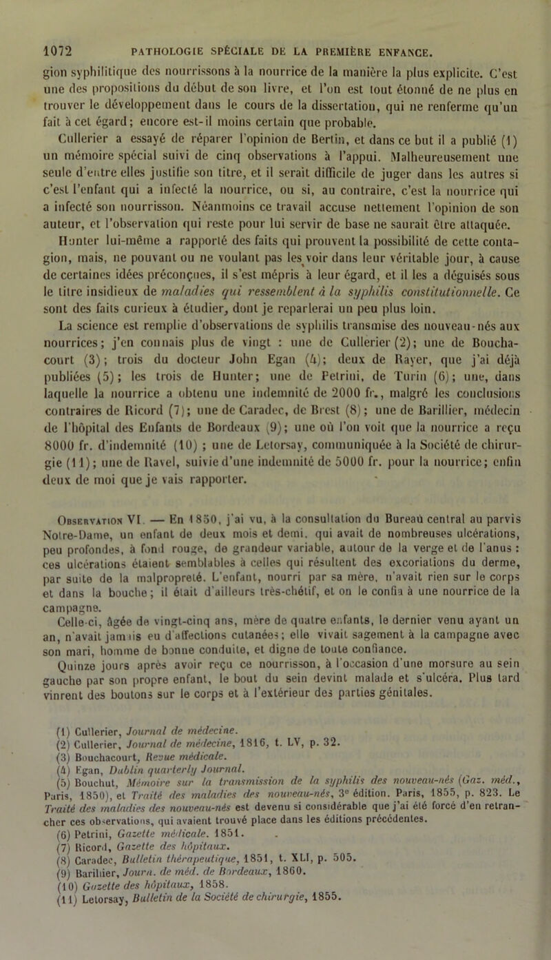 gion syphilitique dos nourrissons h la nourrice de la manière la plus explicite. C’est une des propositions du début de son livre, et l’on est tout étonné de ne plus en trouver le développement dans le cours de la dissertation, qui ne renferme qu’un fait à cet égard; encore est-il moins certain que probable. Cullerier a essayé de réparer l’opinion de Berlin, et dans ce but il a publié (1) un mémoire spécial suivi de cinq observations à l’appui. .Malheureusement une seule d’entre elles justifie son titre, et il serait difficile de juger dans les autres si c’est l’enfant qui a infecté la nourrice, ou si, au contraire, c’est la nourrice qui a infecté son nourrisson. Néanmoins ce travail accuse nettement l’opinion de son auteur, et l’observation qui reste pour lui servir de base ne saurait Clic attaquée. Hunier lui-même a rapporté des faits qui prouvent la possibilité de cette conta- gion, mais, ne pouvant ou ne voulant pas les^ voir dans leur véritable jour, à cause de certaines idées préconçues, il s’est mépris à leur égard, et il les a déguisés sous le litre insidieux de maladies qui ressemblent à la syphilis constitutionnelle. Ce sont des faits curieux à étudier, dont je reparlerai un peu plus loin. La science est remplie d’observations de syphilis transmise des nouveau-nés aux nourrices; j’en connais plus de vingt : une de Cullerier (2); une de Boucha- court (3); trois du docteur John Egan (4); deux de Rayer, que j’ai déjà publiées (5); les trois de Hunter; une de Pelrini, de Turin (6); une, dans laquelle la nourrice a obtenu une indemnité de 2000 fr., malgré les conclusions contraires de Ricord (7); une de Caradec, de Brest (8); une de Barillier, médecin de l’hôpital des Enfants de Bordeaux (9); une où l’on voit que la nourrice a reçu 8000 fr. d’indemnité (10) ; une de Letorsay, communiquée à la Société de chirur- gie (11); une de Ravel, suivie d’une indemnité de 5000 fr. pour la nourrice; enfin deux de moi que je vais rapporter. Observation VI — En I 830, j’ai vu, à la consultation du Bureaû central au parvis Notre-Dame, un enfant de deux mois et demi, qui avait de nombreuses ulcérations, peu profondes, à fond rouge, de grandeur variable, autour de la verge et de l'anus : ces ulcérations étaient semblables à celles qui résultent des excoriations du derme, par suite de la malpropreté. L’enfant, nourri par sa mère, n'avait rien sur le corps et dans la bouche ; il était d’ailleurs très-chétif, et on le confia à une nourrice de la campagne. Celle-ci, âgée de vingt-cinq ans, mère de quatre enfants, le dernier venu ayant un an, n'avait jam iis eu d'affections cutanées; elle vivait sagement à la campagne avec son mari, homme de bonne conduite, et digne de toute confiance. Quinze jours après avoir reçu ce nourrisson, à l’occasion d'une morsure au sein gauche par son propre enfant, le bout du sein devint malade et s’ulcéra. Plus tard vinrent des boutons sur le corps et à l’extérieur des parties génitales. (1) Cullerier, Journal de médecine. (2) Cullerier, Journal de médecine, 1816, t. LV, p. 32. (3) Bouchacourt, Revue médicale. (â) Kgan, Dublin quarterly Journal. (5) Bouchut, Mémoire sur la transmission de la syphilis des nouveau-riés (Gaz. méd., Paris, 1850), et Traité des maladies des nouveau-nés, 3e édition. Paris, 1855, p. 823. Le Traité des tnaladies des nouveau-nés est devenu si considérable que j’ai été forcé d’en retran- cher ces ob<ervations, qui avaient trouvé place dans les éditions précédentes. (6) Petrini, Gazette médicale. 1851. (7) Ricord, Gazette des hôpitaux. (8) Caradec, Bulletin thérapeutique, 1851, t. XLI, p. 505. (9) Barillier, Journ. de méd. de Bordeaux, 1860. (10) Gazette des hôpitaux, 1858. (11) Letorsay, Bulletin de la Société de chirurgie, 1855.