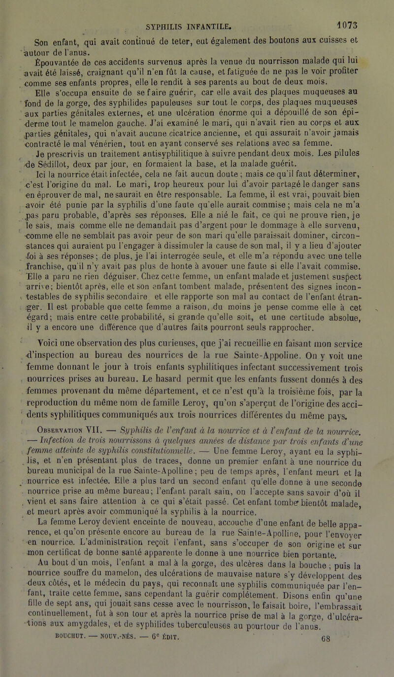 Son enfant, qui avait continué de teter, eut également des boutons aux cuisses et autour de l'anus. Épouvantée de ces accidents survenus après la venue du nourrisson malade qui lui avait été laissé, craignant qu’il n’en fût la cause, et fatiguée de ne pas le voir profiter comme ses enfants propres, elle le rendit à ses parents au bout de deux mois. Elle s’occupa ensuite de se faire guérir, car elle avait des plaques muqueuses au fond de la gorge, des syphilides papuleuses sur tout le corps, des plaques muqueuses aux parties génitales externes, et une ulcération énorme qui a dépouillé de son épi- derme tout le mamelon gauche. J’ai examiné le mari, qui n’avait rien au corps et aux parties génitales, qui n’avait aucune cicatrice ancienne, et qui assurait n'avoir jamais contracté le mal vénérien, tout en ayant conservé ses relations avec sa femme. Je prescrivis un traitement antisyphilitique à suivre pendant deux mois. Les pilules ■de Sédillot, deux par jour, en formaient la base, et la malade guérit. Ici la nourrice était infectée, cela ne fait aucun doute; mais ce qu'il faut déterminer, c’est l’origine du mal. Le mari, trop heureux pour lui d’avoir partagé le danger sans en éprouver de mal, ne saurait en être responsable. La femme, il est vrai, pouvait bien avoir été punie par la syphilis d’une faute qu’elle aurait commise ; mais cela ne m’a joas paru probable, d’après ses réponses. Elle a nié le fait, ce qui ne prouve rien, je le sais, mais comme elle ne demandait pas d’argent pour le dommage à elle survenu, comme elle ne semblait pas avoir peur de son mari qu’elle paraissait dominer, circon- stances qui auraient pu l’engager à dissimuler la cause de son mal, il y a lieu d’ajouter foi à ses réponses; de plus, je l’ai interrogée seule, et elle m’a répondu avec une telle franchise, qu’il n’y avait pas plus de honte à avouer une faute si elle l’avait commise. 'Elle a paru ne rien déguiser. Chez cetie femme, un enfant malade et justement suspect -arrive; bientôt après, elle et son enfant tombent malade, présentent des signes incon- testables de syphilis secondaire et elle rapporte son mal au contact de l’enfant étran- ger. Il est probable que cette femme a raison, du moins je pense comme elle à cet égard; mais entre cette probabilité, si grande qu’elle soit, et une certitude absolue, il y a encore une différence que d’autres faits pourront seuls rapprocher. Voici une observation des plus curieuses, que j’ai recueillie en faisant mon service d’inspection au bureau des nourrices de la rue Sainte-Appoline. On y voit une femme donnant le jour à trois enfants syphilitiques infectant successivement trois nourrices prises au bureau. Le hasard permit que les enfants fussent donnés à des femmes provenant du même département, et ce n’est qu’à la troisième fois, par la reproduction du même nom de famille Leroy, qu’on s’aperçut de l’origine des acci- dents syphilitiques communiqués aux trois nourrices différentes du même pays. Observation VII. — Syphilis de l'enfant à la nourrice et à l'enfant de la nourrice. — Infection de trois nourrissons à quelques années de distance par trois enfants d'une femme atteinte de syphilis constitutionnelle. — Une femme Leroy, ayant eu la syphi- lis, et n’en présentant plus de traces, donne un premier enfant à une nourrice du bureau municipal de la rue Sainte-Apolline; peu de temps après, l’enfant meurt et la nourrice est infectée. Elle a plus tard un second enfant qu elle donne à une seconde nourrice prise au même bureau; l’enfant paraît sain, on l'accepte sans savoir d’où il . vient et sans faire attention à ce qui s’était passé. Cet enfant tomber bientôt malade et meurt après avoir communiqué la syphilis à la nourrice. La femme Leroy devient enceinte de nouveau, accouche d’une enfant de belle appa- rence, et qu’on présente encore au bureau de la rue Sainle-Apolline, pour l’envoyer en nourrice. L’administration reçoit l’enfant, sans s’occuper de son origine et sur mon certificat de bonne santé apparente le donne à une nourrice bien portante. Au bout d'un mois, l’enfant a mal à la gorge, des ulcères dans la bouche ; puis la nourrice souffre du mamelon, des ulcérations de mauvaise nature s'y développent des deux cotes, et le médecin du pays, qui reconnaît une syphilis communiquée par l’en- fant, traite cette femme, sans cependant la guérir complètement. Disons enfin qu’une fille de sept ans, qui jouait sans cesse avec le nourrisson, le faisait boire, l’embrassait continuellement, fut à son tour et après la nourrice prise de mal à la gorge, d'ulcéra- tions aux amygdales, et de syphilides tuberculeuses au pourtour de l’anus. BOUCHOT. — NOUV.-NÉS. — Gc ÉDIT. fis