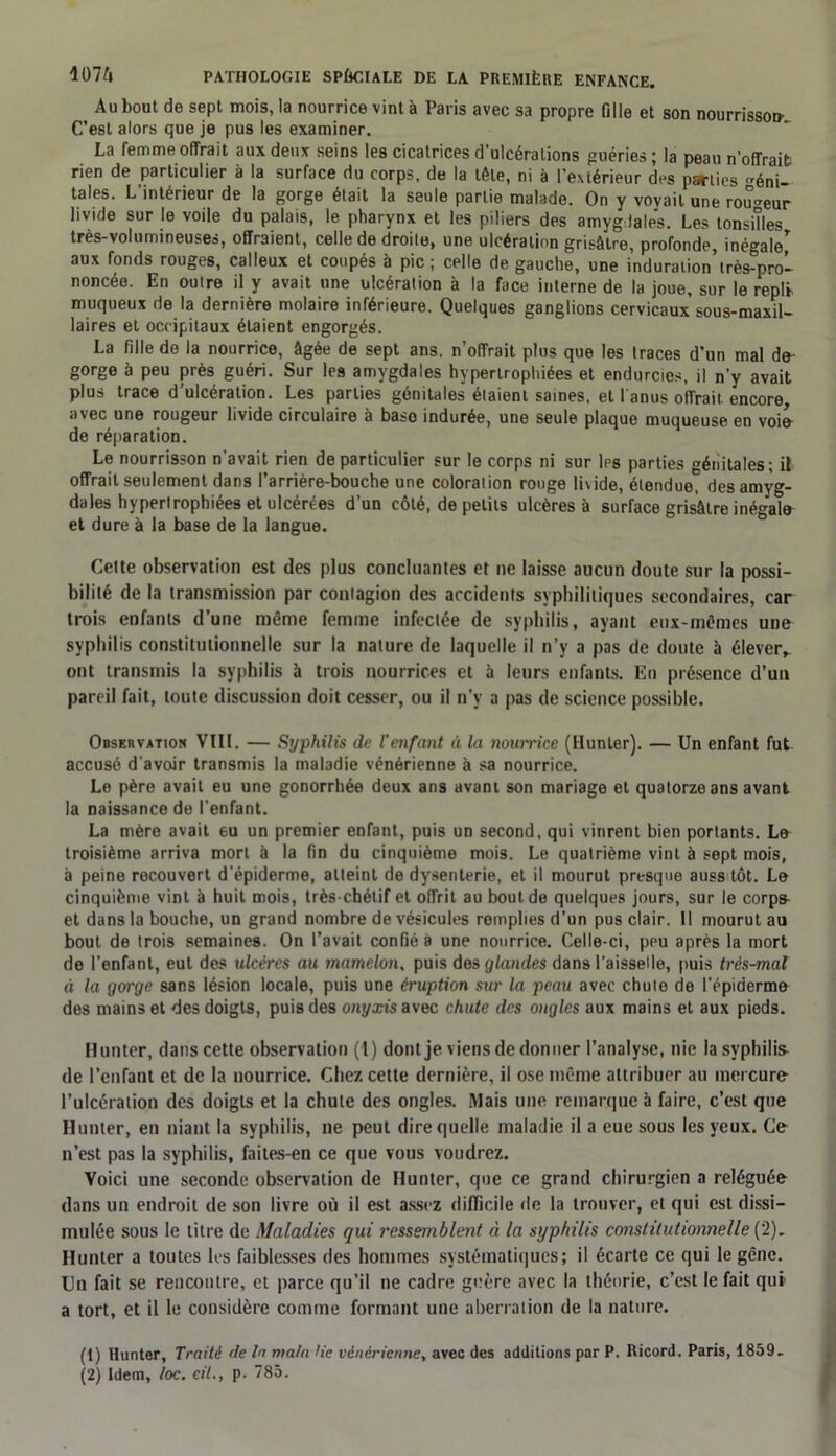 Au bout de sept mois, la nourrice vint à Paris avec sa propre fille et son nourrisson’ C’est alors que je pus les examiner. La femme offrait aux deux seins les cicatrices d’ulcérations guéries ; la peau n’offrait rien de particulier à la surface du corps, de la tête, ni à l’extérieur des parties éni- tales. L’intérieur de la gorge était la seule partie malade. On y voyait une routeur livide sur le voile du palais, le pharynx et les piliers des amygdales. Les tonsiîles très-volumineuses, offraient, celle de droite, une ulcération grisâtre, profonde, inégal aux fonds rouges, calleux et coupés à pic; celle de gauche, une induration’très-pro- noncée. En outre il y avait une ulcération à la face interne de la joue, sur le répit muqueux de la dernière molaire inférieure. Quelques ganglions cervicaux’sous-maxil- laires et occipitaux étaient engorgés. La fille de la nourrice, âgée de sept ans. n’offrait plus que les traces d’un mal de gorge à peu près guéri. Sur les amygdales hypertrophiées et endurcies, il n’y avait plus trace d’ulcération. Les parties génitales étaient saines, et l anus offrait encore, avec une rougeur livide circulaire à baso indurée, une seule plaque muqueuse en voie de réparation. Le nourrisson n’avait rien de particulier sur le corps ni sur les parties génitales; il offrait seulement dans l’arrière-bouche une coloration rouge lixide, étendue, des amyg- dales hypertrophiées et ulcérées d’un côté, de petits ulcères à surface grisâtre inégale et dure à la base de la langue. Cette observation est des plus concluantes et ne laisse aucun doute sur la possi- bilité de la transmission par contagion des accidents syphilitiques secondaires, car trois enfants d’une même femme infectée de syphilis, ayant eux-mêmes une syphilis constitutionnelle sur la nature de laquelle il n’y a pas de doute à élever,, ont transmis la syphilis à trois nourrices et à leurs enfants. En présence d’un pareil fait, toute discussion doit cesser, ou il n’y a pas de science possible. Observation VIII. — Syphilis de l’enfant à la nourrice (Hunier). — Un enfant fut accusé d'avoir transmis la maladie vénérienne à sa nourrice. Le père avait eu une gonorrhée deux ans avant son mariage et quatorze ans avant la naissance de l'enfant. La mère avait eu un premier enfant, puis un second, qui vinrent bien portants. Le troisième arriva mort à la fin du cinquième mois. Le quatrième vint à sept mois, à peine recouvert d'épiderme, atteint de dysenterie, et il mourut presque auss tôt. Le cinquième vint à huit mois, très-chétif et offrit au bout de quelques jours, sur le corp& et dans la bouche, un grand nombre de vésicules remplies d’un pus clair. Il mourut au bout de trois semaines. On l’avait confié à une nourrice. Celle-ci, peu après la mort de l’enfant, eut des ulcères au mamelon, puis des glandes dans l’aisselle, puis très-mal à la gorge sans lésion locale, puis une éruption sur la peau avec chute de l’épiderme des mains et des doigts, puis des onyxis avec chute des ongles aux mains et aux pieds. Hunier, dans cette observation (1) dont je viens de donner l’analyse, nie la syphilis- de l’enfant et de la nourrice. Chez cette dernière, il ose même attribuer au mercure l’ulcération des doigts et la chute des ongles. Mais une remarque à faire, c’est que Hunier, en niant la syphilis, ne peut dire quelle maladie il a eue sous les yeux. Ce n’est pas la syphilis, faites-en ce que vous voudrez. Voici une seconde observation de Hunter, que ce grand chirurgien a reléguée dans un endroit de son livre où il est assez difficile de la trouver, et qui est dissi- mulée sous le titre de Maladies qui ressemblent à la syphilis constitutionnelle (2). Hunter a toutes les faiblesses des hommes systématiques; il écarte ce qui le gêne. Un fait se rencontre, et parce qu’il ne cadre guère avec la théorie, c’est le fait qui a tort, et il le considère comme formant une aberration de la nature. (1) Hunter, Traité de la mata lie vénérienne, avec des additions par P. Ricord. Paris, 1859. (2) Idem, toc. cil., p. 785.