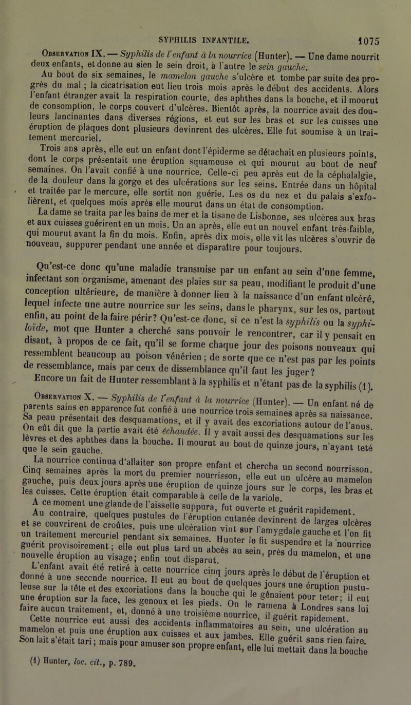 Observation IX. Syphilis de l enfant à la nourrice (Hunter). — Une dame nourrit deux enfants, et donne au sien le sein droit, à I autre le sein gauche. Au bout de six semaines, le mamelon gauche s'ulcère et tombe par suite des pro- grès du mal ; la cicatrisation eut lieu trois mois après le début des accidents. Alors 1 enTant etranger avait la respiration courte, des aphthes dans la bouche, et il mourut de consomption, le corps couvert d’ulcères. Bientôt après, la nourrice avait des dou- leurs lancinantes dans diverses régions, et eut sur les bras et sur les cuisses une éruption de plaques dont plusieurs devinrent des ulcères. Elle fut soumise à un trai- tement mercuriel. Trois ans après, elle eut un enfant dont T'épiderme se détachait en plusieurs points dont le corps présentait une éruption squameuse et qui mourut au bout de neuf semaines On l’avait confié à une nourrice. Celle-ci peu après eut de la céphalalgie de la douleur dans la gorge et des ulcérations sur les seins. Entrée dans un hôpital et traitée par le mercure, elle sortit non guérie. Les os du nez et du palais s’exfo- lièrent, et quelques mois apres elle mourut dans un état de consomption La dame se traita par les bains de mer et la tisane de Lisbonne, ses ulcères aux bras et aux cuisses guérirent en un mois. Un an après, elle eut un nouvel enfant très-faible qui mourut avant la fin du mois. Enfin, après dix mois, elle vit les ulcères s’ouvrir dé nouveau, suppurer pendant une année et disparaître pour toujours. Qu est-ce donc qu’une maladie transmise par un enfant au sein d’une femme infectant son organisme, amenant des plaies sur sa peau, modifiant le produit d’une conception ultérieure, de manière à donner lieu à la naissance d’un enfant ulcéré lequel infecte une autre nourrice sur les seins, dans le pharynx, sur les os, partout enfin, au point de la faire périr? Qu’est-ce donc, si ce n’est la syphilis ou la syphi- loide, mot que Hunter a cherché sans pouvoir le rencontrer, car il y pensait en disant a propos de ce fait, qu’il se forme chaque jour des poisons nouveaux qui ressemblent beaucoup au poison vénérien ; de sorte que ce n'est pas par les poS de ressemblance, mais par ceux de dissemblance qu’il faut les juger? F Encore un fait de Hunter ressemblant à la syphilis et n’étant pas de la syphilis (1). Observation X. — Syphilis de l'enfant à la nourrice (Hunter) — Un enfant né Cinq%3„esTplrh moîuu 61 C!;ercha s“°d -“frisson, gauche, puis deu^ jours mr'° les cuisses. Cette éruption était comparable à celle de il variole P8’ 3 et A ce moment une glande de l'aisselle suppura, fut ouverte et ânérii rnmri , et se^rS Æ^PS^^£^|de,iTf de ^SiraZIfeKr^ Mus nouvelle éruption au visage; enfin tout disparut. PreS du mamelon> et u«e L enfant avait été retiré à cette nourrice cinq jours après le débuts l’é r donne a une seconde nourrice. Il eut au boni ai cnoi • Dutde 1 éruption et leuse sur la tête et des excoriations dans la Souche JTiT T érUpti°n pUSlU- une éruption sur la face, les genoux et les pieds On le rlmena àTS S*™' “ ?■• faire aucun traitement, et, donné à une troisième nourrice i guérit T' Cet e nourrice eut aussi des accidents inflammatoires a, bernent. mamelon et puis une éruption aux cuisses et aux jambes Fllo ’ T ulceral,?n au Son lait s était t.ri ; mais pour amuser son propre enfant^eile’lîh mettài^dans’iabouche
