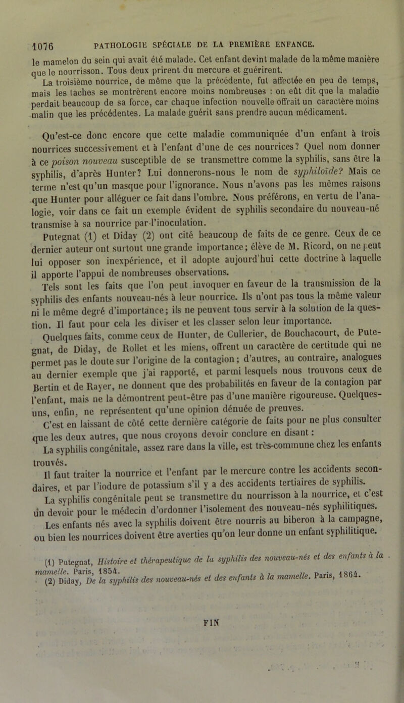 le mamelon du sein qui avait été malade. Cet enfant devint malade de la même manière que le nourrisson. Tous deux prirent du mercure et guérirent. La troisième nourrice, de même que la précédente, fut affectée en peu de temps, mais les lâches se montrèrent encore moins nombreuses : on eût dit que la maladie perdait beaucoup de sa force, car chaque infection nouvelle offrait un caractère moins malin que les précédentes. La malade guérit sans prendre aucun médicament. Qu’est-ce donc encore que cette maladie communiquée d’un enfant à trois nourrices successivement et à l’enfant d’une de ces nourrices? Quel nom donner à ce poison nouveau susceptible de se transmettre comme la syphilis, sans être la syphilis, d’après Hunier? Lui donnerons-nous le nom de syphiloïde? Mais ce terme n’est qu’un masque pour l’ignorance. Nous n’avons pas les mêmes raisons que Hunter pour alléguer ce fait dans l’ombre. Nous préférons, en vertu de l’ana- logie, voir dans ce fait un exemple évident de syphilis secondaire du nouveau-né transmise à sa nourrice par l’inoculation. Putegnat (1) et Diday (2) ont cité beaucoup de faits de ce genre. Ceux de ce dernier auteur ont surtout une grande importance; élève de M. Ricord, on ne peut lui opposer son inexpérience, et il adopte aujourd’hui celle doctrine à laquelle il apporte l’appui de nombreuses observations. Tels sont les faits que l’on peut invoquer en faveur de la transmission de la syphilis des enfants nouveau-nés à leur nourrice. Ils n’ont pas tous la même valeur ni le même degré d’importance; ils ne peuvent tous servir à la solution de la ques- tion. Il faut pour cela les diviser et les classer selon leur importance. Quelques faits, comme ceux de Hunter, de Cullerier, de Bouchacourt, de Pute- gnat, de Diday, de Rollet et les miens, offrent un caractère de certitude qui ne permet pas le doute sur l’origine de la contagion ; d’autres, au contraire, analogues au dernier exemple que j’ai rapporté, et parmi lesquels nous trouvons ceux de Berlin et de Rayer, ne donnent que des probabilités en faveur de la contagion par l’enfant, mais ne la démontrent peut-être pas d’une manière rigoureuse. Quelques- uns, enfin, ne représentent qu’une opinion dénuée de preuves. C’est en laissant de côté cette dernière catégorie de faits pour ne plus consulter que les deux autres, que nous croyons devoir conclure en disant : La syphilis congénitale, assez rare dans la ville, est très-commune chez les enfants trouvés. , ... Il faut traiter la nourrice et l’enfant par le mercure contre les accidents secon- daires, et par l’iodure de potassium s’il y a des accidents tertiaires de syphilis. ^ La syphilis congénitale peut se transmettre du nourrisson à la nourrice, et c est un devoir pour le médecin d’ordonner l’isolement des nouveau-nés syphilitiques. Les enfants nés avec la syphilis doivent être nourris au biberon à la campagne, ou bien les nourrices doivent être averties qu’on leur donne un enfant syphilitique. (1) Putegnat, Histoire et thérapeutique de la syphilis des nouveau-nés et des enfants a la . (2) Diday, De la syphilis des nouveau-nés et des enfants à la mamelle. Paris, 1864. FIN