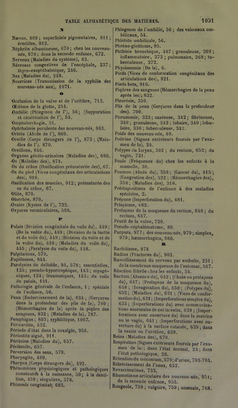 IV Nævus, 809 ; superficiels pigmentaires, 811; érectiles, 812. Néphrite albumineuse, 670; chez les nouveau- nés, 670; dans la seconde enfance, 672. Nerveux (Maladies du système), 63. Névroses congestives de l’encéphale, 237 ; thyro-exophthalmique, 246. Nez (Maladies du), 249. Nourrices (Transmission de la syphilis des nouveau-nés aux), 1071. o Occlusion de la vulve et de l’urèthre, 713. Œdème de la glotte, 254. Ombilic (Phlegmon de P), 56; (Suppuration et cicatrisation de 1’), 54. Omphalorrhagie, 51. Ophthalmie purulente des nouveau-nés, 863. Orbite (Abcès de 1’), 869. Oreille (Corps étrangers de 1’), 873 ; (Mala- dies de 1’). 870. Oreillons, 846. Organes génito-urinaires (Maladies des), 680. Os (Maladies des), 874. Os du crâne (Ossification prématurée des), 67. Os du pied (Vices congénitaux des articulations des), 916. Ossification des muscles, 912; prématurée des os du crâne, 67. Otite, 870. Otorrhée, 870. Ovaire (Kystes de 1’), 722. Oxyures vermiculaires, 588. P Palais (Division congénitale du voile du), 449 ; (De la voûte du), 449 ; (Division de la luette et du voile du), 449 ; (Division du voile et de la voûte du), 449 ; (Maladies du voile du), 445; (Paralysie du voile du), 148. Palpitations, 579. Papillomes, 844. Paralysies du deltoïde, 94, 578; essentielles, 135; pseudo-hypertrophique, 143; myogé- niques, 124; traumatiques, 143; du voile du palais, 141. ■Pathologie générale de l’enfance, 1 ; spéciale de l’enfance, 50. Peau (Endurcissement de la), 834 ; (Gerçures dans la profondeur des plis de la), 790 ; (Hémorrhagies de la) après la piqûre des sangsues, 832 ; (Maladies de la), 787. Pemphigus ; 803; syphilitique, 1067. Péricardite, 432. Période d’état dans la coxalgie, 956. Périostite aiguë, 911. Péritoine (Maladies du), 657. Péritonite, 657. Perversion des sens, 578. Pharyngite, 489. Pharynx (Corps étrangers du), 492. Phénomènes physiologiques et pathologiques consécutifs à la naissance, 50 ; à la denti- tion, 459 ; singuliers, 578. Phimosis congénital-, 683. Phlegmon de l’ombilic, 56 ; des vaisseaux om- bilicaux, 54. Phlébite ombilicale, 56. Phréno-gloltisme, 95. Phthisie bronchique, 407 ; granuleuse, 369 ; inflammatoire, 373 ; pulmonaire, 368; tu- berculeuse, 372. Physionomie (De la), 6. Pieds (Vices de conformation congénitaux des articulations des), 921. Pieds bots, 916. Piqûres des sangsues (Hémorrhagies de la peau après les); 832. Pleurésie, 359. Plis de la peau (Gerçures dans la profondeur des). 790. Pneumonie, 323 ; caséeuse, 342 ; fibrineuse, 340 ; granuleuse, 342 ; lobaire, 340 ; lobu- laire, 336 ; tuberculeuse, 342. Poids des nouveau-nés, 40. Poitrine (Signes extérieurs fournis par l’exa- men de la), 24. Polypes du larynx, 302 ; du rectum, 652; du vagin, 721. Pouls (Fréquence du) chez les enfants à la mamelle, 30. Poumon (Abcès du), 358 ; (Cancer du), 415; (Congestion des), 322 ; (Hémorrhagies des), 358; (Maladies des), 310. Prédispositions de l’enfance à des maladies spéciales, 2. Prépuce (Imperforation du), 681. Priapisme, 683. Prolapsus de la muqueuse du rectum, 648 ; du rectum, 647. Prurit de la vulve, 720. Pseudo-céphalématome, 80. Purpura. 977; des nouveau-nés, 979; simplex, 979 ; hæmorrhagica, 980. R Rachitisme, 874 Radius (Fractures du), 903. Ramollissement du cerveau par embolie, 231 ; de la membrane muqueuse de l’estomac, 567. Réaction fébrile chez les enfants, 34. Rectum (Absence du), 642 ; (Chute ou prolapsus du), 647; (Prolapsus de la muqueuse du), 648 ; (Invagination du), 650; ; Polypes du), 652; (Maladies du), 631 ; (Vices de confor- mation du), 631 ; (Imperforations simples du), 633 ; (Imperforations du) avec communica- tions anormales de cet intestin, 638 ; (Imper- forations avec ouverture du) dans la matrice ou le vagin, 641 ; (Imperforations avec ou- verture du) à la surface cutanée, 639 ; dans la vessie ou l’urèthre, 639. Reins (Maladies des), 670. Respiration (Signes extérieurs fournis par l’exa- men de la); dans l’état normal, 24; dans l’état pathologique, 26. Rétention du méconium, 570; d’urine, 703-704. Rétrécissement de l’anus, 632. Revaccinations, 733. Rhumatisme articulaire des nouveau-nés, 951; de la seconde enfcnce, 953. Rougeole, 758 ; vulgaire, 759 ; anomale, 768.