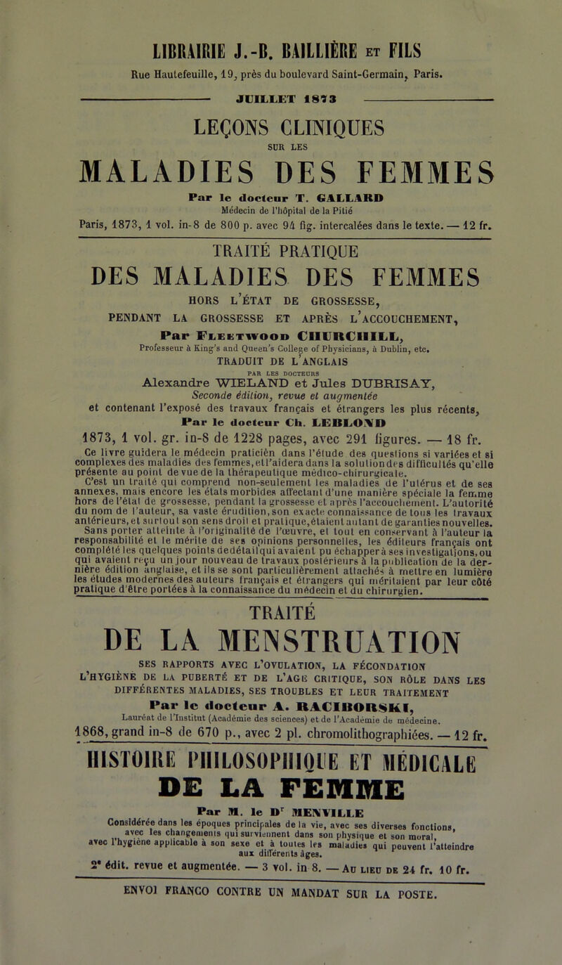 LIBRAIRIE J.-B. BAILLIÈRE et FILS Rue Hautefeuille, 19, près du boulevard Saint-Germain, Paris. JUILLET 1813 — LEÇONS CLINIQUES SUR LES MALADIES DES FEMMES Par le docteur T. G ALLA RD Médecin de l’hôpital de la Pitié Paris, 1873, 1 vol. in-8 de 800 p. avec 94 fig. intercalées dans le texte. — 12 fr. TRAITÉ PRATIQUE DES MALADIES DES FEMMES HORS L’ÉTAT DE GROSSESSE, PENDANT LA GROSSESSE ET APRÈS l’aCCOUCHEMENT, Par Flektwood CHURCHILL, Professeur à King’s and Queen’s College of Pbysicians, à Dublin, etc. TRADUIT DE L’ANGLAIS PAR LES DOCTEURS Alexandre WIELAND et Jules DUBRISAY, Seconde édition, revue et augmentée et contenant l’exposé des travaux français et étrangers les plus récents. Par le docteur Ch. LEBLONID 1873, 1 vol. gr. in-8 de 1228 pages, avec 291 ligures. — 18 fr. Ce livre guidera le médecin praticièn dans l’élude des questions si variées et si complexes des maladies des femmes,etl’aideradan3 la soluliondes difficultés qu'elle présente au point de vue de la thérapeutique médico-chirurgicale. C’est un traité qui comprend non-seulement les maladies de l'ulérus et de ses annexes, mais encore les états morbides affectant d’une manière spéciale la femme hors de l’étal de grossesse, pendant la grossesse et après l'accouchement. L’autorité du nom de l’auteur, sa vaste érudition, son exacte connaissante de tous les Iravaux antérieurs, et surtout son sens droil et pralique.étaientaiitant de garanties nouvelles. Sans porter atteinte à l’originalité de l’œuvre, el tout en conservant à l’auteur la responsabilité et le mérite de ses opinions personnelles, les éditeurs français ont complélé les quelques points dedétailqui avaient pu échappera ses investigations,ou qui avaient reçu un jour nouveau de travaux postérieurs à la publication de la der- nière édition anglaise, et ils se sont particulièrement atlachés à mettre en lumière les études modernes des auteurs français et étrangers qui méritaient par leur côté pratique d’être portées à la connaissance du médecin et du chirurgien. TRAITÉ DE LA MENSTRUATION SES RAPPORTS AVEC L’OVULATION, LA FÉCONDATION l’hygiène de la puberté et de l’agiî critique, son rôle dans les DIFFÉRENTES MALADIES, SES TROUBLES ET LEUR TRAITEMENT ■*ar le docteur A. UACIBORSKI, Lauréat de l’Institut (Académie des sciences) et de l’Académie de médecine. 1868, grand in-8 de 670 p., avec 2 pl. chromolithographiées. — 12 fr. HISTOIRE PHILOSOPHIQUE ET MÉDICALE DE LA FEMME Par ffl. le Dr MEN VILLE Considérée dans les époques principales de la vie, avec ses diverses fonctions avec les changements qui surviennent dans son physique et son moral avec lhygiene applicable à son sexe et à toutes les maladies qui peuvent l’atteindre aux différents âges. 2* édit, revue et augmentée. — 3 vol. in 8. — Au lieu de 24 fr. 10 fr.