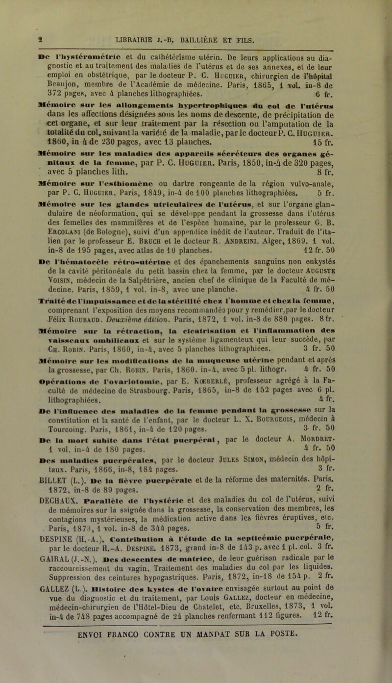 De l'bystérométric et du cathétérisme utérin. De leurs applications au dia- gnostic et au traitement des maladies de l'utérus et de ses annexes, et de leur emploi en obstétrique, par le docteur P. C. Hugüier, chirurgien de l’hôpital Beaujon, membre de l’Académie de médecine. Paris, 1865, 1 vol. in-8 de 372 pages, avec 4 planches lithographiées. 6 fr. Mémoire sur les allongements hypertrophiques du col de l'ntérus dans les affections désignées sous les noms de descente, de précipitation de cet organe, et sur leur traitement par la résection ou l’amputation de la totalité du col, suivant la variété de la maladie, parle docteur P. G. Hugüier. 1860, in h de 230 pages, avec 13 planches. 15 fr. Mémoire sur les maladies des appareils sécréteurs des organes gé- nitaux de lu femme, par P. C. Hugijier. Paris, 1850, in-û de 320 pages, avec 5 planches lith. 8 fr. Mémoire sur l'esthiomène ou dartre rongeante de la région vulvo-anale, par P. C. Hugüier. Paris, 1849, in-4 de 100 planches lithographiées. 5 fr. Mémoire sur les glundes utriculaires de l'utérus, et sur l'organe glan- dulaire de néoformation, qui se dével»ppe pendant la grossesse dans l’utérus des femelles des mammifères et de l'espèce humaine, par le professeur G. B. Ercolaki (de Bologne), suivi d’un appendice inédit de l’auteur. Traduit de l’ita- lien par le professeur E. Bruch et le docteur R. Andreini. Alger, 1869. 1 vol. in-8 de 195 pages, avec atlas de 10 planches. 12 fr. 50 De l'bémntocèlc rétro-utérine et des épanchements sanguins non enkystés de la cavité péritonéale du petit bassin chez la femme, par le docteur Auguste Voisin, médecin de la Salpêtrière, ancien chef de clinique de la Faculté de mé- decine. Paris, 1859, 1 vol. in-8, avec une planche. 4 fr. 50 Traité de l'impuissance et de lu stérilité cher, l'homme et chez lu femme, comprenant l’exposition des moyens recommandés pour y remédier,par le docteur Félix Roubaud. Deuxième édition. Paris, 1872, 1 vol. in-8 de 880 pages. 8fr. Mémoire sur la rétraction, lu cicatrisation et l'inflammation des vaisseaux ombilicaux et sur le système ligamenteux qui leur succède, par Ch. Robin. Paris, 1860, in-4, avec 5 planches lithographiées. 3 fr. 50 Mémoire sur les modifications de lu muqueuse utérine pendant et après la grossesse, par Ch. Robin. Paris, 1860. in-4, avec 5 pl. lithogr. 4 fr. 50 Opérations de l'ovariotomie, par E. KoeberlÉ, professeur agrégé à la Fa- culté de médecine de Strasbourg. Paris, 1865, in-8 de 152 pages avec 6 pl. lithographiées. û. fr. De l'Influence des mulndles «le la femme pendant lu grossesse sur la constitution et la santé de l'enfant, par le docteur L. X. Bourgeois, médecin à Tourcoing. Paris, 1861, in-4 de 120 pages. 3 fr. 50 De la mort subite «luns l'étut puerpéral , par le docteur A. MORDRET* 1 vol. in-4 de 180 pages. 4 fr. 50 Des maiaiiies puerpérales, par le docteur Jules Simon, médecin des hôpi- taux. Paris, 1866, in-8, 184 pages. 3 fr. BILLET (L.). De la lièvre puerpérale et de la réforme des maternités. Paris. 1872, in-8 de 89 pages. 2 fr- DECHAUX. Parallèle de l'hystérie et des maladies du col de l’utérus, suivi de mémoires sur la saignée dans la grossesse, la conservation des membres, les contagions mystérieuses, la médication active dans les fièvres éruptives, etc. Paris, 1873, 1 vol. in-8 de 344 pages. 5 fr- DESP1NE (H.-A.). Contribution à l'étude de lu septicémie puerpérale, par le docteur H.-A. Despine. 1873, grand in-8 de 143 p. avec 1 pl. col. 3 fr. GA1RAL (J.-N.). Des descentes de matrice, de leur guérison radicale parle raccourcissement du vagin. Traitement des maladies du col par les liquides. Suppression des ceintures hypogastriques. Paris, 1872, in-18 de 154 p. 2 fr. GALLEZ (L ). Histoire des kystes de l'ovaire envisagée surtout au point de vue du diagnostic et du traitement, par Louis Gallez, docteur en médecine, médecin-chirurgien de l’Hôtel-Dieu de Châtelet, etc. Bruxelles, 1873, 1 vol. in-4 de 748 pages accompagné de 24 planches renfermant 112 figures. 12 fr.