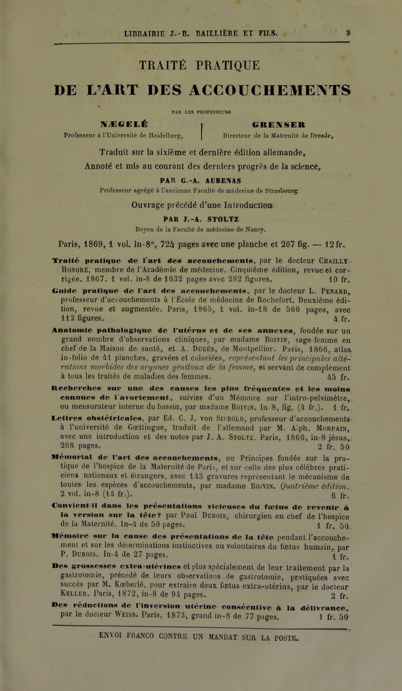 TRAITÉ PRATIQUE DE L’ART DES ACCOUCHEMENTS * . • ... U ... I . PAR LES PROFESSEURS NÆfiELÉ | GRENSER Professeur à l’Université de Heidelberg, | Directeur de la Maternité de Dresde, Traduit sur la sixième et dernière édition allemande. Annoté et mis au courant des derniers progrès de la science, PAR G.-A. AUBENAS Professeur agrégé à l’ancienne Faculté de médecine de Strasbourg Ouvrage précédé d’une Introduction PAR J.-A. STOLTZ Doyen de la Faculté de médecine de Nancy. Paris, 1869, 1 vol. in-8°, 724 pages avec une planche et 207 fig. — 12 fr. Traité pratique de l’art des accouchements, par le docteur ChaillY- Honoré, membre de l’Académie de médecine. Cinquième édition, revue et cor- rigée. 1867. 1 vol. in-8 de 1032 pages avec 282 ligures. 10 fr. Guide pratique de l’art des accouchements, par le docteur L. Pénard, professeur d’accouchements à l’École de médecine de Roehefort. Deuxième édi- tion, revue et augmentée. Paris, 1865, 1 vol. in-18 de 500 pages, avec 112 figures. h fr. Anatomie pathologique de l’utérus et de ses annexes, fondée sur un grand nombre d’observations cliniques, par madame Boivin, sage-femme en chef de la Maison de santé, et A. Dugès, de Montpellier. Paris, 1866, atlas in-folio de 41 planches, gravées et coloriées, représentant les principales alté- rations morbides des organes génitaux de la femme, et servant de complément à tous les traités de maladies des femmes. 45 fr. Recherches sur une des causes les plus fréquentes et les moins connues de l’avortement, suivies d’un Mémoire sur l’intro-pelvimètre, ou mensurateur interne du bassin, par madame Boivin. ln-8, flg. (4 fr.). 1 fr. Lettres obstétricales, par Ed. C. J. von Siubold, professeur d’accouchements à l’université de Gœttingue, traduit de l’allemand par M. A!ph. Morpain, avec une introduction et des notes par J. A. Stoltz. Paris, 1866, in-8 jésus, 268 pages. 2 fr. 50 Mémorial de l’art des accouchements, ou Principes fondés sur la pra- tique de l’hospice de la Maternité de Paris, et sur celle des plus célèbres prati- ciens nationaux et étrangers, avec 143 gravures représentant le mécanisme de toutes les espèces d’accouchements, par madame Boivin. Quatrième édition. 2 vol. in-8 (14 fr.). 6 fr. Convient-il dans les présentations vicieuses du fœtus de revenir ik la version sur la tète? par Paul Dubois, chirurgien en chef de l’hospice de la Maternité, ln-4 de 50 pages. 1 fr. 5Q Mémoire sur la cause des présentations de la tête pendant l’accouche- ment et sur les déterminations instinctives ou volontaires du fœtus humain par P. Dubois. In-4 de 27 pages. \ fr »cs grossesses extra-utérines et plus spécialement de leur traitement par la gastrotomie, précédé de leurs observations de gastrotomie, pratiquées avec succès par M. Kœberlé, pour extraire deux fœtus extra-utérins, par le docteur Keller. Paris, 1872, in-8 de 94 pages. 2 fr. Des réductions de l’inversion utérine consécutive à la délivrance, par le docteur Weiss. Paris, 1873, grand in-8 de 77 pages. 1 fr. 50