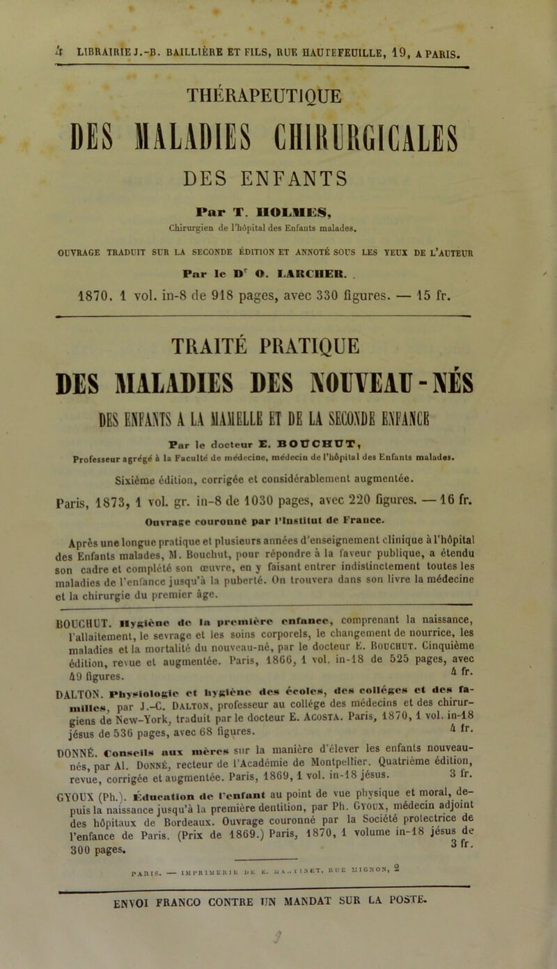il LIBRAIRIE J.-B. BAILLIÈRE ET FILS, RUE ÜAUrEFEUlLLE, 19, A PARIS. THÉRAPEUTIQUE DES MALADIES CHIRURGICALES DES ENFANTS Par T. HOLMES, Chirurgien de l’hôpital des Enfants malades. OUVRAGE TRADUIT SUR LA SECONDE ÉDITION ET ANNOTÉ SOUS LES YEUX DE L’AUTEUR Par le Dr O. I ARC HER. 1870. 1 vol. in-8 de 918 pages, avec 330 figures. — 15 fr. TRAITÉ PRATIQUE DES MALADIES DES NOUVEAU - NÉS DES ENFANTS A LA MAMELLE ET DE LA SECONDE EMANEE Par le docteur E. BOÜCHUT, Professeur agrège' à la Faculté de médecine, médecin de l’hôpital des Enfants malades. Sixième édition, corrigée et considérablement augmentée. Paris, 1873, 1 vol. gr. in-8 de 1030 pages, avec 220 figures. —16 fr. Ouvrage couronne par l’Institut tle France. Après une longue pratique et plusieurs années d’enseignement clinique à l’hôpital des Enfants malades, M. Bouchut, pour répondre à la laveur publique, a étendu son cadre et complété son œuvre, en y faisant entrer indistinctement toutes les maladies de l’enlance jusqu’à la puberté. On trouvera dans son livre la médecine et la chirurgie du premier âge. BOUCHUT. Hygiène de lu première enfonce, comprenant la naissance, l’allaitement, le sevrage et les soins corporels, le changement de nourrice, les maladies et la mortalité du nouveau-né, par le docteur E. Bouchut. Cinquième édition, revue et augmentée. Paris, 1866, 1 vol. in-18 de 525 pages, avec 49 figures. 4 DALTON. l»hy*iologle et hygiène de* école*, de* collège* et de* fa- mille* par J.-C. Dalton, professeur au collège des médecins et des chirur- giens de New-York, traduit parle docteur E. Acosta. Paris, 1870, 1 vol. in-18 jésus de 536 pages, avec 68 figures. 4 ,r- DONNÉ, conseil* aux mère* sur la manière d’élever les enfants nouveau- nés, par Al. Donné, recteur de l’Académie de Montpellier. Quatrième édition, revue, corrigée et augmentée. Paris, 1869, 1 vol. in-18 jésus. 3 fr. GYOUX (Ph.). Éducation de l'enfant au point de vue physique et moral, de- puis la naissance jusqu’à la première dentition, par Ph. Gyoux, médecin adjoint des hôpitaux de Bordeaux. Ouvrage couronné par la Société prolectrice de l’enfance de Paris. (Prix de 1869.) Paris, 1870, 1 volume in-18 jésus de 300 pages. 3 fr' PARIS. IMPRIMERIE 1>E A. il».. II.NET, RUE MIGNON, 2