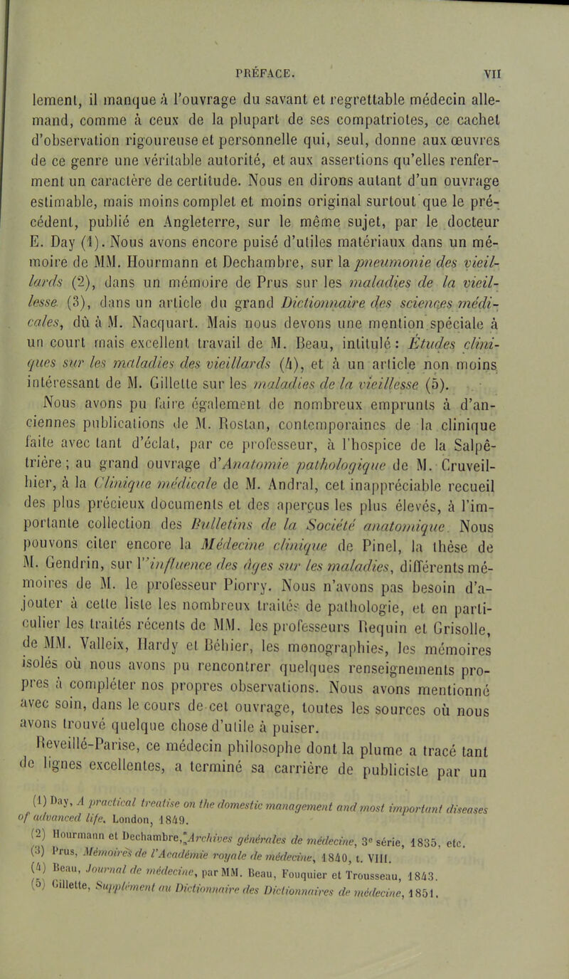 lement, il manque à l’ouvrage du savant et regrettable médecin alle- mand, comme h ceux de la plupart de ses compatriotes, ce cachet d’observation rigoureuse et personnelle qui, seul, donne aux œuvres de ce genre une véritable autorité, et aux assertions qu’elles renfer- ment un caractère de certitude. Nous en dirons autant d’un ouvrage estimable, mais moins complet et moins original surtout que le pré- cédent, publié en Angleterre, sur le même sujet, par le docteur E. Day (1). Nous avons encore puisé d’utiles matériaux dans un mé- moire de MM. Hourmann et Dechambre, sur la pneumonie des vieil- lards (2), dans un mémoire de Prus sur les maladies de la vieil- lesse (3), dans un article du grand Dictionnaire des sciencjes médi- cales,, dû à M. Nacquart. Mais nous devons une mention spéciale à un court mais excellent travail de M. Beau, intitulé: Études clini- ques sur les maladies des vieillards (h), et à un article non moins intéressant de M. Gillette sur les maladies de la vieillesse (à). Nous avons pu faire également de nombreux emprunts à d’an- ciennes publications de M. Rostan, contemporaines de la clinique laite avec tant d’éclat, par ce professeur, à l’hospice de la Salpê- trière ; au grand ouvrage d'Anatomie pathologique de M. Cruveil- liier, à la Clinique médicale de M. Andral, cet inappréciable recueil des plus précieux documents et des aperçus les plus élevés, à l’im- portante collection des Bulletins de la Société anatomique. Nous pouvons citer encore la Médecine clinique de Pinel, la thèse de M. Gendrin, sur 1’ influence des âges sur les maladies, différents mé- moires de M. le professeur Piorry. Nous n’avons pas besoin d’a- jouter à cette liste les nombreux traités de pathologie, et en parti- culier les traités récents de MM. les professeurs Requin et Grisolle, de MM. Valleix, Hardy et Béliier, les monographies, les mémoires isolés où nous avons pu rencontrer quelques renseignements pro- pres à compléter nos propres observations. Nous avons mentionné avec soin, dans le cours de cet ouvrage, toutes les sources où nous avons trouvé quelque chose d’utile à puiser. Reveille—Paiise, ce médecin philosophe dont la plume a tracé tant de lignes excellentes, a terminé sa carrière de publiciste par un (1) Ray, A practical trealise on the domestic management and most important diseases of advanced life. London, ] 849. (2) Hourmann el Dechambre,^re/iw<w générales de médecine, 3° série, 1835, etc. (•S) Crus, Mémoires de l’Académie royale de médecine, 1840, t. VIII. (4) Beau, Journal de médecine, par MM. Beau, Fouquier et Trousseau, 1843. a <ailette, Supplément au Dictionnaire des Dictionnaires de médecine, 1851.