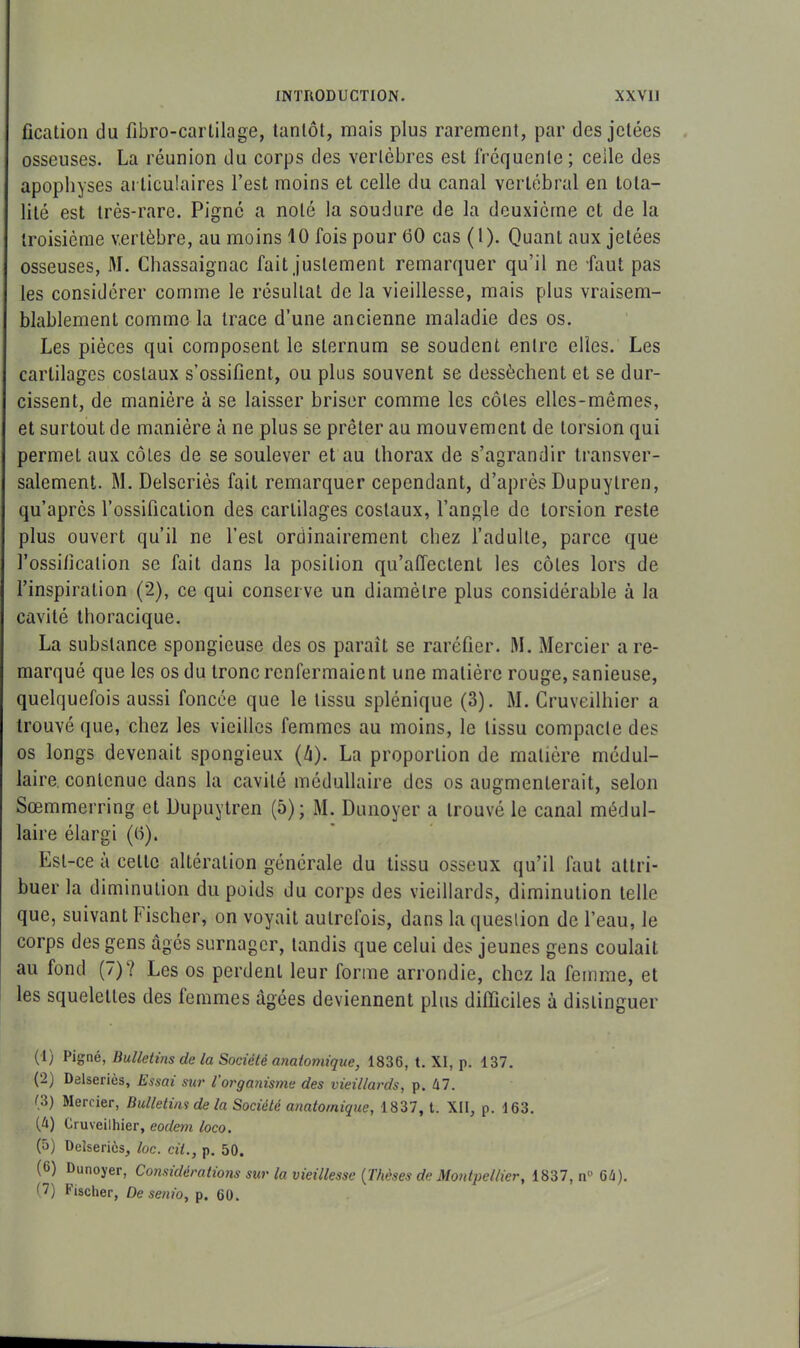 fication du fibro-cartilage, tantôt, mais plus rarement, par des jetées osseuses. La réunion du corps des vertèbres est fréquente ; celle des apophyses articulaires l’est moins et celle du canal vertébral en tota- lité est très-rare. Pignô a noté la soudure de la deuxième et de la troisième vertèbre, au moins 10 fois pour 00 cas (1). Quant aux jetées osseuses, M. Chassaignac fait justement remarquer qu’il ne faut pas les considérer comme le résultat de la vieillesse, mais plus vraisem- blablement comme la trace d’une ancienne maladie des os. Les pièces qui composent le sternum se soudent entre elles. Les cartilages costaux s’ossifient, ou plus souvent se dessèchent et se dur- cissent, de manière à se laisser briser comme les côtes elles-mêmes, et surtout de manière à ne plus se prêter au mouvement de torsion qui permeL aux côtes de se soulever et au thorax de s’agrandir transver- salement. M. Delseriès fait remarquer cependant, d’après Dupuylren, qu’après l’ossification des cartilages costaux, l’angle de torsion reste plus ouvert qu’il ne l’est ordinairement chez l’adulte, parce que l'ossification se fait dans la position qu’afleclenl les côtes lors de l’inspiration (2), ce qui conserve un diamètre plus considérable à la cavité thoracique. La substance spongieuse des os paraît se raréfier. M. Mercier are- marqué que les os du tronc renfermaient une matière rouge, sanieuse, quelquefois aussi foncée que le tissu splénique (3). M. Cruveilhier a trouvé que, chez les vieilles femmes au moins, le tissu compacte des os longs devenait spongieux (/i). La proportion de matière médul- laire contenue dans la cavité médullaire des os augmenterait, selon Sœmmerring et Dupuytren (5); M. Dunoyer a trouvé le canal médul- laire élargi (h). Est-ce à celle altération générale du tissu osseux qu’il faut attri- buer la diminution du poids du corps des vieillards, diminution telle que, suivant Fischer, on voyait autrefois, dans la question de l’eau, le corps des gens âgés surnager, tandis que celui des jeunes gens coulait au fond (7) Y Les os perdent leur forme arrondie, chez la femme, et les squelettes des femmes âgées deviennent plus difficiles à distinguer (1) Pigné, Bulletins de la Société anatomique, 1836, t. XI, p. 137. (2) Delseriès, Essai sur l’organisme des vieillards, p. M. (3) Mercier, Bulletins de la Société anatomique, 1837, t. XII, p. 163. (/O Cruveilhier, eodem loco. (5) Delseriès, loc. cil., p. 50. (6) Dunoyer, Considérations sur la vieillesse (Thèses de Montpellier, 1837, n° Gh). (7) Fischer, De senio, p. 60.