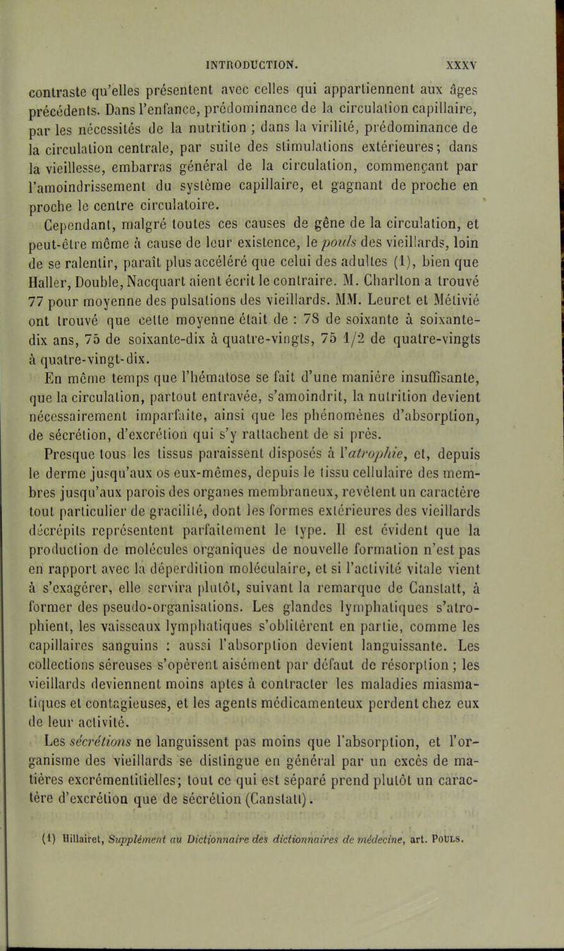 contraste qu’elles présentent avec celles qui appartiennent aux âges précédents. Dans l’enfance, prédominance de la circulation capillaire, par les nécessités de la nutrition ; dans la virilité, prédominance de la circulation centrale, par suite des stimulations extérieures; dans la vieillesse, embarras général de la circulation, commençant par l’amoindrissement du système capillaire, et gagnant de proche en proche le centre circulatoire. Cependant, malgré toutes ces causes de gêne de la circulation, et peut-être même à cause de leur existence, le pouls des vieillards, loin de se ralentir, paraît plus accéléré que celui des adultes (1), bien que Haller, Double, Nacquart aient écrit le contraire. M. Charllon a trouvé 77 pour moyenne des pulsations des vieillards. MM. Leuret et Mélivié ont trouvé que celte moyenne était de : 7S de soixante à soixante- dix ans, 75 de soixante-dix à quatre-vingts, 75 1/2 de quatre-vingts à quatre-vingt-dix. En même temps que l’hématose se fait d’une manière insuffisante, que la circulation, partout entravée, s’amoindrit, la nutrition devient nécessairement imparfaite, ainsi que les phénomènes d’absorption, de sécrétion, d’excrétion qui s’y rattachent de si près. Presque tous les tissus paraissent disposés à Xatrophie, et, depuis le derme jusqu’aux os eux-mêmes, depuis le tissu cellulaire des mem- bres jusqu’aux parois des organes membraneux, revêtent un caractère tout particulier de gracilité, dont les formes extérieures des vieillards décrépits représentent parfaitement le type. Il est évident que la production de molécules organiques de nouvelle formation n’est pas en rapport avec la déperdition moléculaire, et si l’activité vitale vient tà s’exagérer, elle servira plutôt, suivant la remarque de Canslatt, à former des pseudo-organisations. Les glandes lymphatiques s’atro- phient, les vaisseaux lymphatiques s’oblitèrent en partie, comme les capillaires sanguins : aussi l’absorption devient languissante. Les collections séreuses s’opèrent aisément par défaut de résorption ; les vieillards deviennent moins aptes à contracter les maladies miasma- tiques et contagieuses, et les agents médicamenteux perdent chez eux de leur activité. Les sécrétions ne languissent pas moins que l’absorption, et l’or- ganisme des vieillards se distingue en général par un excès de ma- tières excrémenlilielles; tout ce qui est séparé prend plutôt un carac- tère d’excrétion que de sécrétion (Canslatt). (1) Hillairet, Supplément au Dictionnaire des dictionnaires de médecine, art. Pouls.