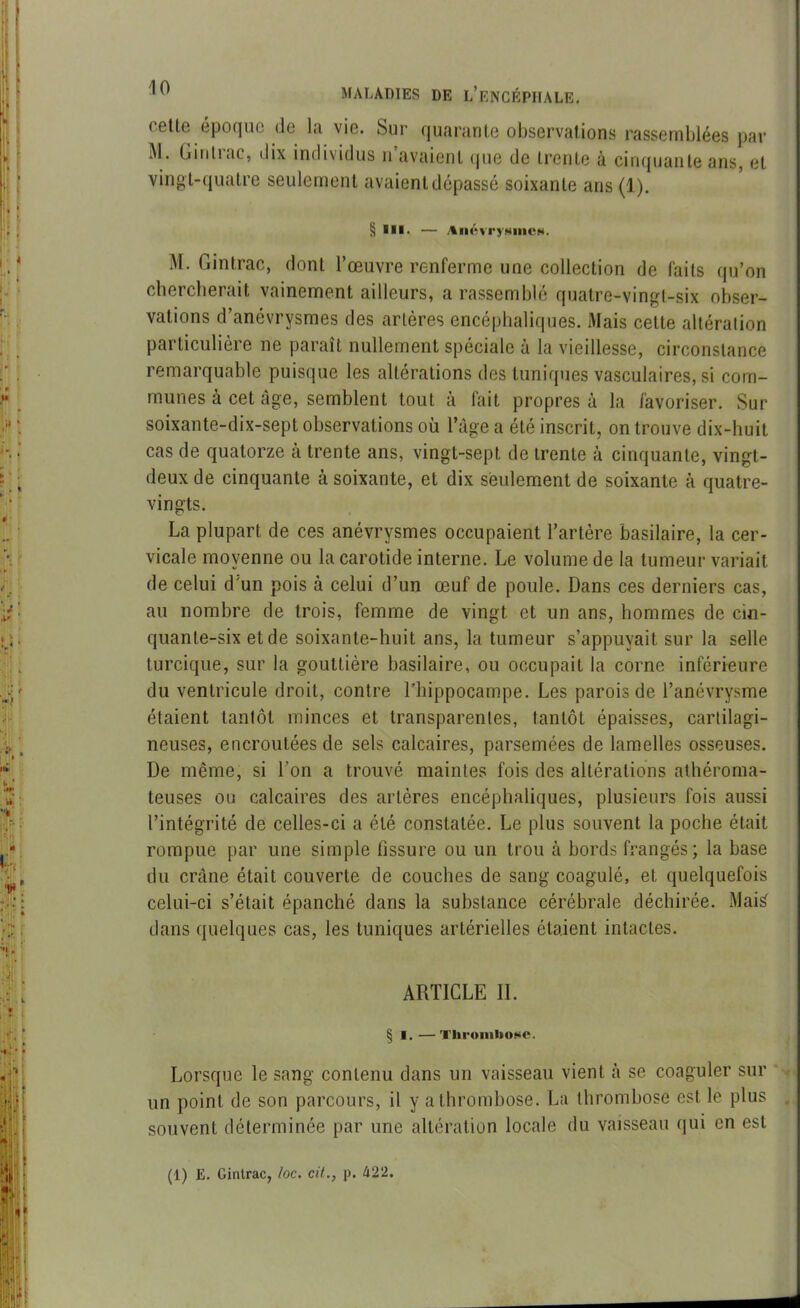 ( ette époque de la. vin. Sur quarante observations rassemblées par j\1 . Ginliac, dix individus n avaient que de trente à cinquante ans, et vingt-quatre seulement avaient dépassé soixante ans (1). § *ll. — /*névry«incw. M- Gintrac, dont l’œuvre renferme une collection de faits qu’on chercherait vainement ailleurs, a rassemblé quatre-vingt-six obser- vations d’anévrysmes des artères encéphaliques. Mais celte altération particulière ne paraît nullement spéciale à la vieillesse, circonstance remarquable puisque les altérations des tuniques vasculaires, si com- munes à cet âge, semblent tout à fait propres à la favoriser. Sur soixante-dix-sept observations où l’âge a été inscrit, on trouve dix-huit cas de quatorze à trente ans, vingt-sept de trente à cinquante, vingt- deux de cinquante à soixante, et dix seulement de soixante à quatre- vingts. La plupart de ces anévrysmes occupaient l’artère basilaire, la cer- vicale moyenne ou la carotide interne. Le volume de la tumeur variait de celui d’un pois à celui d’un œuf de poule. Dans ces derniers cas, au nombre de trois, femme de vingt et un ans, hommes de cin- quante-six et de soixante-huit ans, la tumeur s’appuyait sur la selle turcique, sur la gouttière basilaire, ou occupait la corne inférieure du ventricule droit, contre l’hippocampe. Les parois de l’anévrysme étaient tantôt minces et transparentes, tantôt épaisses, cartilagi- neuses, encroûtées de sels calcaires, parsemées de lamelles osseuses. De même, si l’on a trouvé maintes fois des altérations athéroma- teuses ou calcaires des artères encéphaliques, plusieurs fois aussi l’intégrité de celles-ci a été constatée. Le plus souvent la poche était rompue par une simple fissure ou un trou à bords frangés; la base du crâne était couverte de couches de sang coagulé, et quelquefois celui-ci s’était épanché dans la substance cérébrale déchirée. Maté dans quelques cas, les tuniques artérielles étaient intactes. ARTICLE IL § i.—Thrombose. Lorsque le sang contenu dans un vaisseau vient à se coaguler sur un point de son parcours, il y a thrombose. La thrombose est le plus . souvent déterminée par une altération locale du vaisseau qui en est (1) E. Gintrac, /oc. cit., p. 422.