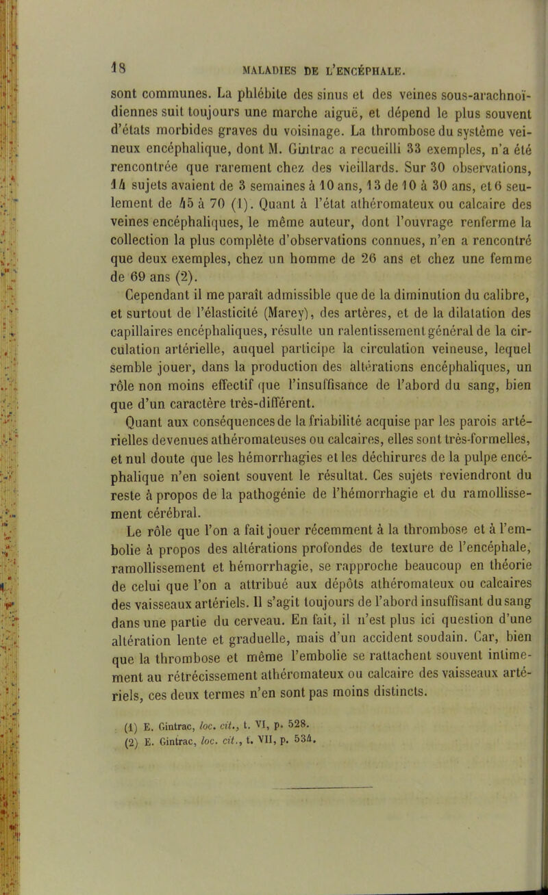 sont communes. La phlébite des sinus et des veines sous-arachnoï- diennes suit toujours une marche aiguë, et dépend le plus souvent d’états morbides graves du voisinage. La thrombose du système vei- neux encéphalique, dont M. Gintrac a recueilli 33 exemples, n’a été rencontrée que rarement chez des vieillards. Sur 30 observations, \ U sujets avaient de 3 semaines à 10 ans, 13 de 10 à 30 ans, et 6 seu- lement de A5 à 70 (1). Quant à l’état athéromateux ou calcaire des veines encéphaliques, le même auteur, dont l’ouvrage renferme la collection la plus complète d’observations connues, n’en a rencontré que deux exemples, chez un homme de 26 ans et chez une femme de 69 ans (2). Cependant il me paraît admissible que de la diminution du calibre, et surtout de l’élasticité (Marey), des artères, et de la dilatation des capillaires encéphaliques, résulte un ralentissement général de la cir- culation artérielle, auquel participe la circulation veineuse, lequel semble jouer, dans la production des altérations encéphaliques, un rôle non moins effectif que l’insuffisance de l’abord du sang, bien que d’un caractère très-différent. Quant aux conséquences de la friabilité acquise par les parois arté- rielles devenues athéromateuses ou calcaires, elles sont très-formelles, et nul doute que les hémorrhagies et les déchirures de la pulpe encé- phalique n’en soient souvent le résultat. Ces sujets reviendront du reste à propos de la pathogénie de l’hémorrhagie et du ramollisse- ment cérébral. Le rôle que l’on a fait jouer récemment à la thrombose et à l’em- bolie à propos des altérations profondes de texture de l’encéphale, ramollissement et hémorrhagie, se rapproche beaucoup en théorie de celui que l’on a attribué aux dépôts athéromateux ou calcaires des vaisseaux artériels. Il s’agit toujours de l’abord insuffisant du sang dans une partie du cerveau. En fait, il n’est plus ici question d’une altération lente et graduelle, mais d’un accident soudain. Car, bien que la thrombose et même l’embolie se rattachent souvent intime- ment au rétrécissement athéromateux ou calcaire des vaisseaux arté- riels, ces deux termes n’en sont pas moins distincts. (1) E. Gintrac, loc. cit., t. VI, p. 528. (2) E. Gintrac, loc. cit., t. VII, p. 534.