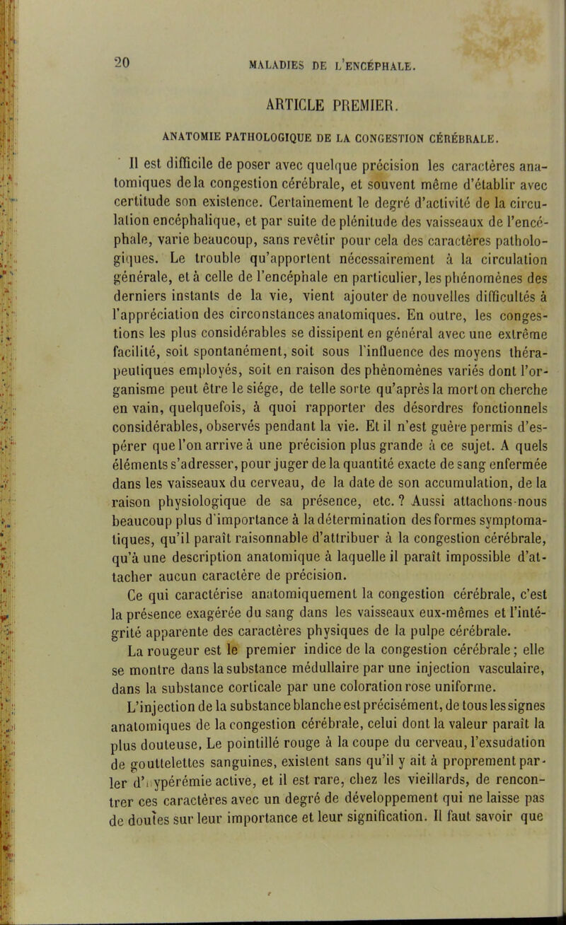 ARTICLE PREMIER. ANATOMIE PATHOLOGIQUE DE LA CONGESTION CÉRÉBRALE. II est difficile de poser avec quelque précision les caractères ana- tomiques delà congestion cérébrale, et souvent même d’établir avec certitude son existence. Certainement le degré d’activité de la circu- lation encéphalique, et par suite de plénitude des vaisseaux de l’encé- phale, varie beaucoup, sans revêtir pour cela des caractères patholo- giques. Le trouble qu’apportent nécessairement à la circulation générale, et à celle de l’encéphale en particulier, les phénomènes des derniers instants de la vie, vient ajouter de nouvelles difficultés à l’appréciation des circonstances anatomiques. En outre, les conges- tions les plus considérables se dissipent en général avec une extrême facilité, soit spontanément, soit sous l'influence des moyens théra- peutiques employés, soit en raison des phénomènes variés dont l’or- ganisme peut être le siège, de telle sorte qu’après la mort on cherche en vain, quelquefois, à quoi rapporter des désordres fonctionnels considérables, observés pendant la vie. Et il n’est guère permis d’es- pérer que l’on arrive à une précision plus grande à ce sujet. A quels éléments s’adresser, pour juger de la quantité exacte de sang enfermée dans les vaisseaux du cerveau, de la date de son accumulation, de la raison physiologique de sa présence, etc. ? Aussi attachons-nous beaucoup plus d’importance à la détermination des formes symptoma- tiques, qu’il paraît raisonnable d’attribuer à la congestion cérébrale, qu’à une description anatomique à laquelle il paraît impossible d’at- tacher aucun caractère de précision. Ce qui caractérise anatomiquement la congestion cérébrale, c’est la présence exagérée du sang dans les vaisseaux eux-mêmes et l’inté- grité apparente des caractères physiques de la pulpe cérébrale. La rougeur est le premier indice de la congestion cérébrale; elle se montre dans la substance médullaire par une injection vasculaire, dans la substance corticale par une coloration rose uniforme. L’injection de la substance blanche est précisément, de tous les signes anatomiques de la congestion cérébrale, celui dont la valeur paraît la plus douteuse, Le pointillé rouge à la coupe du cerveau, l’exsudation de gouttelettes sanguines, existent sans qu’il y ait à proprement par- lerai ypérémie active, et il est rare, chez les vieillards, de rencon- trer ces caractères avec un degré de développement qui ne laisse pas de doutes sur leur importance et leur signification. Il faut savoir que