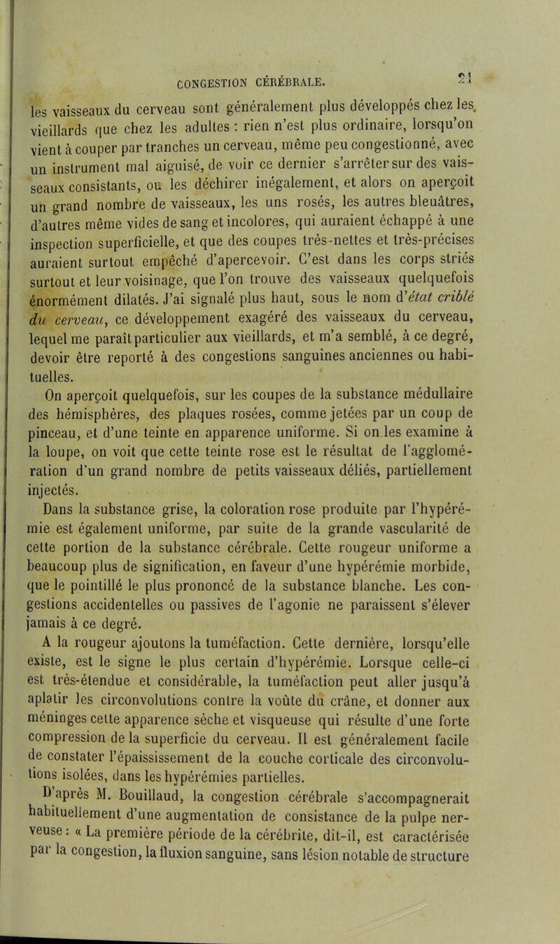 les vaisseaux du cerveau sont généralement plus développés chez les. vieillards que chez les adultes : rien n’est plus ordinaire, lorsqu’on vient à couper par tranches un cerveau, même peu congestionné, avec un instrument mal aiguisé, de voir ce dernier s’arrêter sur des vais- seaux consistants, ou les déchirer inégalement, et alors on aperçoit un grand nombre de vaisseaux, les uns rosés, les autres bleuâtres, d’autres même vides de sang et incolores, qui auraient échappé à une inspection superficielle, et que des coupes très-nettes et très-précises auraient surtout empêché d’apercevoir. C’est dans les corps striés surtout et leur voisinage, que l’on trouve des vaisseaux quelquefois énormément dilatés. J’ai signalé plus haut, sous le nom d'état criblé du cerveau, ce développement exagéré des vaisseaux du cerveau, lequel me paraît particulier aux vieillards, et m’a semblé, à ce degré, devoir être reporté à des congestions sanguines anciennes ou habi- tuelles. On aperçoit quelquefois, sur les coupes de la substance médullaire des hémisphères, des plaques rosées, comme jetées par un coup de pinceau, et d’une teinte en apparence uniforme. Si on les examine à la loupe, on voit que cette teinte rose est le résultat de l’agglomé- ration d’un grand nombre de petits vaisseaux déliés, partiellement injectés. Dans la substance grise, la coloration rose produite par l’hypéré- mie est également uniforme, par suite de la grande vascularité de cette portion de la substance cérébrale. Cette rougeur uniforme a beaucoup plus de signification, en faveur d’une hypérémie morbide, que le pointillé le plus prononcé de la substance blanche. Les con- gestions accidentelles ou passives de l’agonie ne paraissent s’élever jamais à ce degré. A la rougeur ajoutons la tuméfaction. Cette dernière, lorsqu’elle existe, est le signe le plus certain d’hypérémie. Lorsque celle-ci est très-étendue et considérable, la tuméfaction peut aller jusqu’à aplatir les circonvolutions contre la voûte du crâne, et donner aux méninges celte apparence sèche et visqueuse qui résulte d’une forte compression de la superficie du cerveau. Il est généralement facile de constater l’épaississement de la couche corticale des circonvolu- tions isolées, dans les hypérémies partielles. D’après M. Bouillaud, la congestion cérébrale s’accompagnerait habituellement d’une augmentation de consistance de la pulpe ner- veuse: « La première période de la cérébrite, dit-il, est caractérisée par la congestion, la lluxion sanguine, sans lésion notable de structure