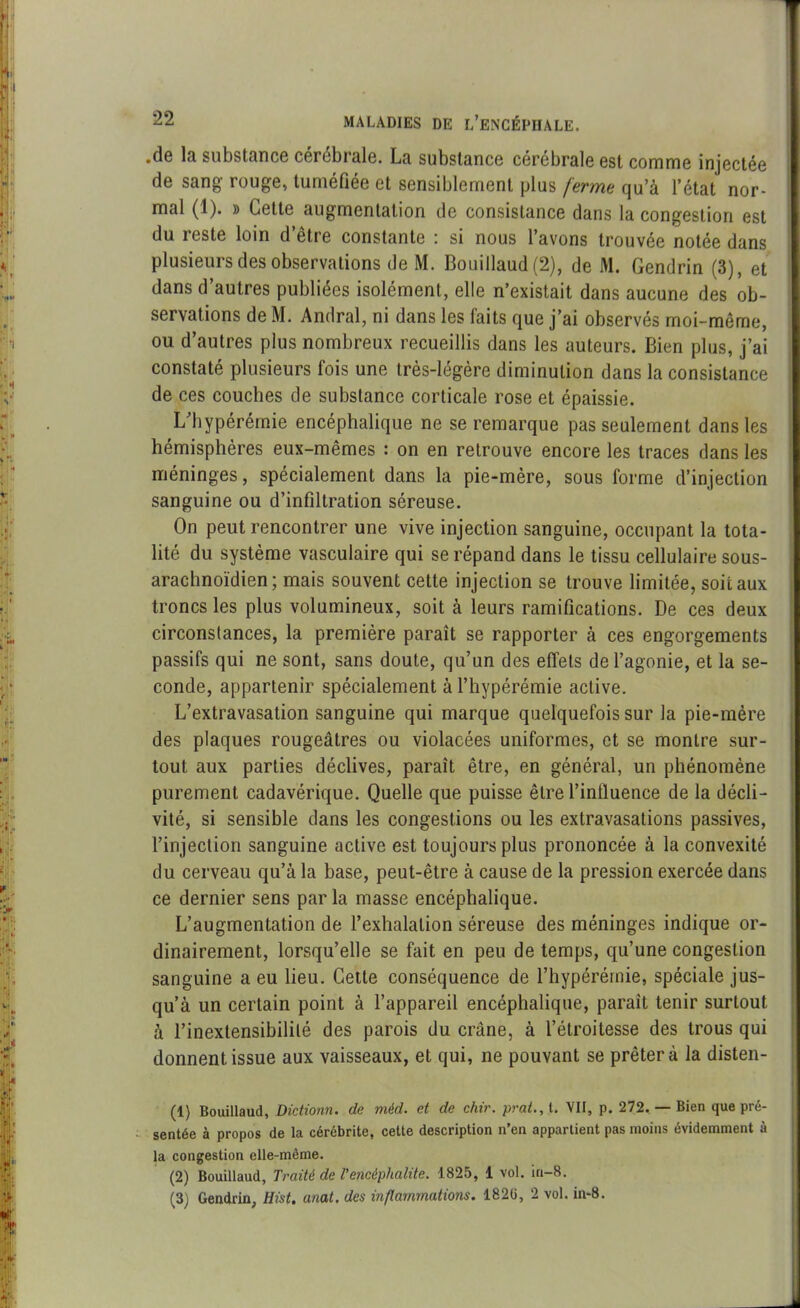 •de lu substance cerobrale. La substance cérébrale est comme injectée de sang rouge, tuméfiée et sensiblement plus ferme qu’à l’état nor- mal (1). » Cette augmentation de consistance dans la congestion est du reste loin d’être constante : si nous l’avons trouvée notée dans plusieurs des observations de M. Bouillaud (2), de M. Gendrin (3), et dans d’autres publiées isolément, elle n’existait dans aucune des ob- servations de M. Amiral, ni dans les faits que j’ai observés moi-même, ou d’autres plus nombreux recueillis dans les auteurs. Bien plus, j’ai constaté plusieurs fois une très-légère diminution dans la consistance de ces couches de substance corticale rose et épaissie. L’hypérémie encéphalique ne se remarque pas seulement dans les hémisphères eux-mêmes : on en retrouve encore les traces dans les méninges, spécialement dans la pie-mère, sous forme d’injection sanguine ou d’infiltration séreuse. On peut rencontrer une vive injection sanguine, occupant la tota- lité du système vasculaire qui se répand dans le tissu cellulaire sous- arachnoïdien; mais souvent cette injection se trouve limitée, soit aux troncs les plus volumineux, soit à leurs ramifications. De ces deux circonstances, la première paraît se rapporter à ces engorgements passifs qui ne sont, sans doute, qu’un des effets de l’agonie, et la se- conde, appartenir spécialement à l’hypérémie active. L’extravasation sanguine qui marque quelquefois sur la pie-mère des plaques rougeâtres ou violacées uniformes, et se montre sur- tout aux parties déclives, paraît être, en général, un phénomène purement cadavérique. Quelle que puisse être l’inlluence de la décli- vité, si sensible dans les congestions ou les extravasations passives, l’injection sanguine active est toujours plus prononcée à la convexité du cerveau qu’à la base, peut-être à cause de la pression exercée dans ce dernier sens par la masse encéphalique. L’augmentation de l’exhalation séreuse des méninges indique or- dinairement, lorsqu’elle se fait en peu de temps, cpi’une congestion sanguine a eu lieu. Cette conséquence de l’hypérérnie, spéciale jus- qu’à un certain point à l’appareil encéphalique, parait tenir surtout à l’inextensibililé des parois du crâne, à l’étroitesse des trous qui donnent issue aux vaisseaux, et qui, ne pouvant se prêtera la disten- (1) Bouillaud, Dictionn. de méd. et de chir. prat., t. VII, p. 272. — Bien que pré- sentée à propos de la cérébrite, cette description n’en appartient pas moins évidemment à la congestion elle-même. (2) Bouillaud, Traité de Vencéphalite. 1825, 1 vol. in—8. (3) Gendrin, Hist. anat. des inflammations. 1820, 2 vol. in-8.