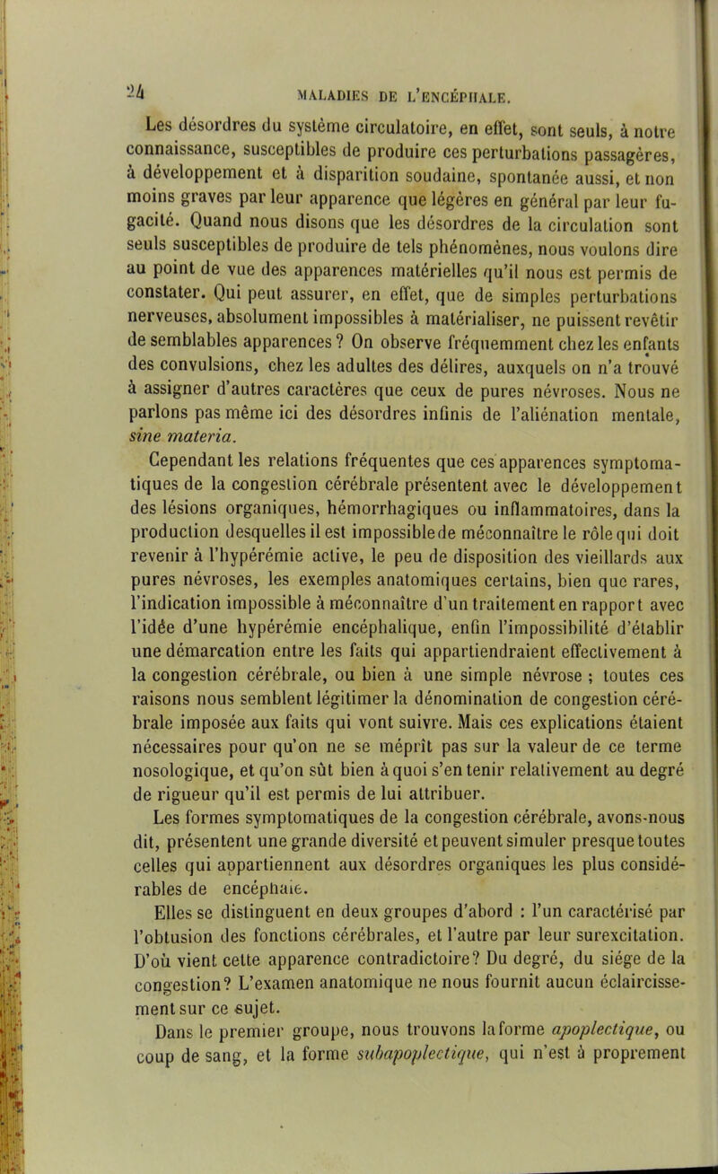 Les désoulies du systcme circulatoire, en effet, sont seuls, à notre connaissance, susceptibles de produire ces perturbations passagères, à développement et à disparition soudaine, spontanée aussi, et non moins graves par leur apparence que légères en général par leur fu- gacité. Quand nous disons que les désordres de la circulation sont seuls susceptibles de produire de tels phénomènes, nous voulons dire au point de vue des apparences matérielles qu’il nous est permis de constater. Qui peut assurer, en effet, que de simples perturbations nerveuses, absolument impossibles à matérialiser, ne puissent revêtir de semblables apparences? On observe fréquemment chez les enfants des convulsions, chez les adultes des délires, auxquels on n’a trouvé à assigner d’autres caractères que ceux de pures névroses. Nous ne parlons pas même ici des désordres infinis de l’aliénation mentale, sine materia. Cependant les relations fréquentes que ces apparences symptoma- tiques de la congestion cérébrale présentent avec le développement des lésions organiques, hémorrhagiques ou inflammatoires, dans la production desquelles il est impossiblede méconnaître le rôle qui doit revenir à l’hypérémie active, le peu de disposition des vieillards aux pures névroses, les exemples anatomiques certains, bien que rares, l’indication impossible à méconnaître d’un traitement en rapport avec l’idée d’une hypérémie encéphalique, enfin l’impossibilité d’établir une démarcation entre les faits qui appartiendraient effectivement à la congestion cérébrale, ou bien à une simple névrose ; toutes ces raisons nous semblent légitimer la dénomination de congestion céré- brale imposée aux faits qui vont suivre. Mais ces explications étaient nécessaires pour qu’on ne se méprît pas sur la valeur de ce terme nosologique, et qu’on sût bien à quoi s’en tenir relativement au degré de rigueur qu’il est permis de lui attribuer. Les formes symptomatiques de la congestion cérébrale, avons-nous dit, présentent une grande diversité et peuvent simuler presque toutes celles qui appartiennent aux désordres organiques les plus considé- rables de encéptiaie. Elles se distinguent en deux groupes d’abord : l’un caractérisé par l’obtusion des fonctions cérébrales, et l’autre par leur surexcitation. D’où vient cette apparence contradictoire? Du degré, du siège de la congestion? L’examen anatomique ne nous fournit aucun éclaircisse- ment sur ce sujet. Dans le premier groupe, nous trouvons la forme apoplectique, ou coup de sang, et la forme subapoplectique, qui n’est à proprement