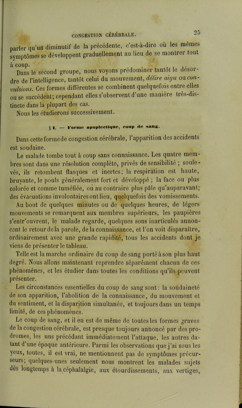 parler qu'un diminutif de la précédente, c’est-à-dire où les mêmes symptômes se développent graduellement au lieu de se montrer tout à coup. . A , r Dans le second groupe, nous voyons prédominer tantôt le desor- dre de l’intelligence, tantôt celui du mouvement, délire aigu ou con- vulsions. Ces formes différentes se combinent quelquefois entre elles ou se succèdent; cependant elles s’observent d’une manière très-dis- tincte dans la plupart des cas. Nous les étudierons successivement. § I. — Forme apoplectique, coup de sans. Dans cetteformede congestion cérébrale, l’apparition des accidents est soudaine. Le malade tombe tout à coup sans connaissance. Les quatre mem- bres sont dans une résolution complète, privés de sensibilité ; soule- vés, ils retombent flasques et inertes; la respiration est haute, bruyante, le pouls généralement fort et développé ; la face ou plus colorée et comme tuméfiée, ou au contraire plus pâle qu’auparavanl; des évacuations involontaires ont lieu, quelquefois des vomissements. Au bout de quelques minutes ou de quelques heures, de légers mouvements se remarquent aux membres supérieurs, les paupières s’entr’ouvrent, le malade regarde, quelques sons inarticulés annon- cent le retour de la parole, de la connaissance, et l’on voit disparaître, ordinairement avec une grande rapidité, tous les accidents dont je viens de présenter le tableau. Telle est la marche ordinaire du coup de sang porté à son plus haut degré. Nous allons maintenant reprendre séparément chacun de ces phénomènes, et les étudier dans toutes les conditions qu’ils peuvent présenter. Les circonstances essentielles du coup de sang sont: la soudaineté de son apparition, l’abolition de la connaissance, du mouvement et du sentiment, et la disparition simultanée, et toujours dans un temps limité, de ces phénomènes. Le coup de sang, et il en est de même de toutes les formes graves de la congestion cérébrale, est presque toujours annoncé par des pro- dromes, les uns précédant immédiatement l’attaque, les autres da- tant d’une époque antérieure. Parmi les observations que j’ai sous les yeux, toutes, il est vrai, ne mentionnent pas de symptômes précur- seurs; quelques-unes seulement nous montrent les malades sujets dès longtemps à la céphalalgie, aux étourdissements, aux vertiges,