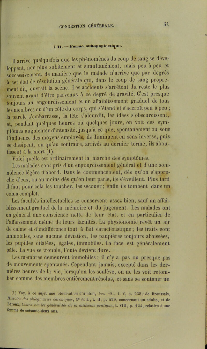 § II. — l'oi'inc HubiM»oi»Iectï«jue. 11 arrive quelquefois que les phénomènes du coup de sang se déve- loppent, non plus subitement et simultanément, mais peu à peu et successivement, de manière que le malade n’arrive que par degrés à cet état de résolulion générale qui, dans le coup de sang propre- ment dit, ouvrait la scène. Les accidents s’arrêtent du reste le plus souvent avant d’être parvenus à ce degré de gravité. C’est presque toujours un engourdissement et un affaiblissement graduel de tous les membres ou d’un cote du corps, qui s etend et s acci oit peu a peu , la parole s’embarrasse, la tete s alourdit, les idees s obscuicissent, et, pendant quelques heures ou quelques jours, on voit ces sym- ptômes augmenter d’intensité, jusqu’à ce que, spontanément ou sous l’influence des moyens employés, ils diminuent en sens inverse, puis se dissipent, ou qu’au contraire, arrivés au dernier terme, ils abou- tissent à la mort (1). Voici quelle est ordinairement la marche des symptômes. Les malades sont pris d’un engourdissement général et d’une som- nolence légère d’abord. Dans le commencement, dès qu’on s’appro- che d’eux, ou au moins dès qu’on leur parle, ils s’éveillent. Plus tard il faut pour cela les toucher, les secouer; enfin ils tombent dans un coma complet. Les facultés intellectuelles se conservent assez bien, sauf un affai- blissement graduel de la mémoire et du jugement. Les malades ont en général une conscience nette de leur état, et en particulier de l’affaissement même de leurs facultés. La physionomie revêt un air de calme et d’indifférence tout à fait caractéristique; les traits sont immobiles, sans aucune déviation, les paupières toujours abaissées, les pupilles dilatées, égales, immobiles. La face est généralement pâte. La vue se trouble, l’ouïe devient dure. Les membres demeurent immobiles ; il n’y a pas ou presque pas de mouvements spontanés. Cependant jamais, excepté dans les der- nières heures de la vie, lorsqu’on les soulève, on ne les voit retom- ber comme des membres entièrement résolus, et sans se soutenir un (1) Voy. à ce sujet une observation d'Andral, loc. cit., t. V, p. 235; de Broussais, Histoire des phlegmasies chroniques, 4e édit., t. II, p. 429, concernant un adulte, et de Leroux, Cours sur les généralités de la médecine pratique, t. VIII, p. 124, relative à une femme de soixante-deux ans.