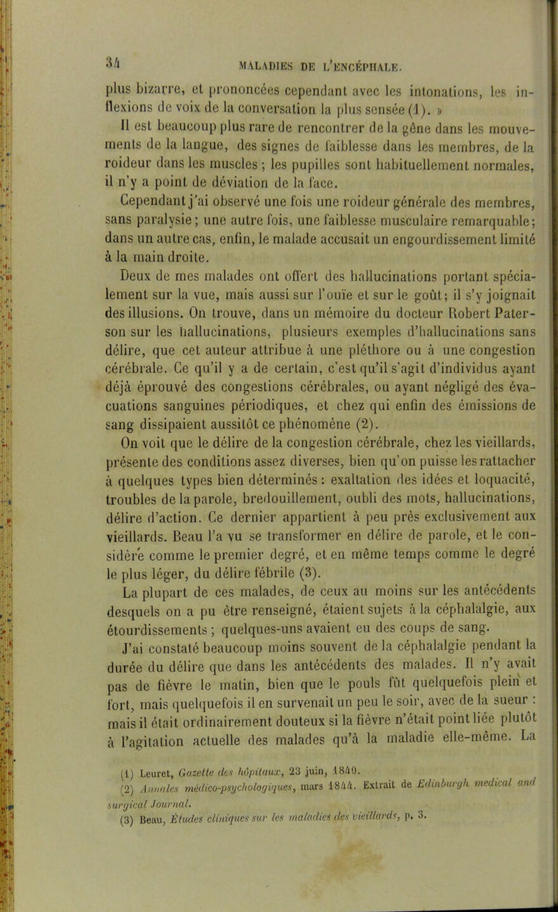 plus bizarre, et prononcées cependant avec les intonations, les in- flexions de voix de la conversation la plus sensée (1). » 11 est beaucoup plus rare de rencontrer de la gêne dans les mouve- ments de la langue, des signes de faiblesse dans les membres, de la roideur dans les muscles ; les pupilles sont habituellement normales, il n’y a point de déviation de la face. Cependant j'ai observé une fois une roideur générale des membres, sans paralysie; une autre fois, une faiblesse musculaire remarquable; dans un autre cas, enfin, le malade accusait un engourdissement limité à la main droite. Deux de mes malades ont offert des hallucinations portant spécia- lement sur la vue, mais aussi sur l’ouïe et sur le goût; il s’y joignait des illusions. On trouve, dans un mémoire du docteur Robert Pater- son sur les hallucinations, plusieurs exemples d’hallucinations sans délire, que cet auteur attribue à une pléthore ou à une congestion cérébrale. Ce qu’il y a de certain, c’est qu’il s’agit d’individus ayant déjà éprouvé des congestions cérébrales, ou ayant négligé des éva- cuations sanguines périodiques, et chez qui enfin des émissions de sang dissipaient aussitôt ce phénomène (2). On voit que le délire de la congestion cérébrale, chez les vieillards, présente des conditions assez diverses, bien qu’on puisse les rattacher à quelques types bien déterminés : exaltation des idées et loquacité, troubles de la parole, bredouillement, oubli des mots, hallucinations, délire d’action. Ce dernier appartient à peu près exclusivement aux vieillards. Beau l’a vu se transformer en délire de parole, et le con- sidère comme le premier degré, et en même temps comme le degré le plus léger, du délire fébrile (3). La plupart de ces malades, de ceux au moins sur les antécédents desquels on a pu être renseigné, étaient sujets à la céphalalgie, aux étourdissements; quelques-uns avaient eu des coups de sang. J’ai constaté beaucoup moins souvent de la céphalalgie pendant la durée du délire que dans les antécédents des malades. 11 ny avait pas de fièvre le matin, bien que le pouls lût quelquefois plein et fort, mais quelquefois il en survenait un peu le soir, avec de la sueur : mais il était ordinairement douteux si la fièvre n’était point liée plutôt à l’agitation actuelle des malades qu’à la maladie elle-même. La (1) Leuret, Gazette des hôpitaux, 23 juin, 1840. (2) Annales médico-psychologiques, mars 1844. Extrait de Edinbuvyh medical and surgical Journal. (3) Beau, Études cliniques sur les maladies des vieillards, p. 3.