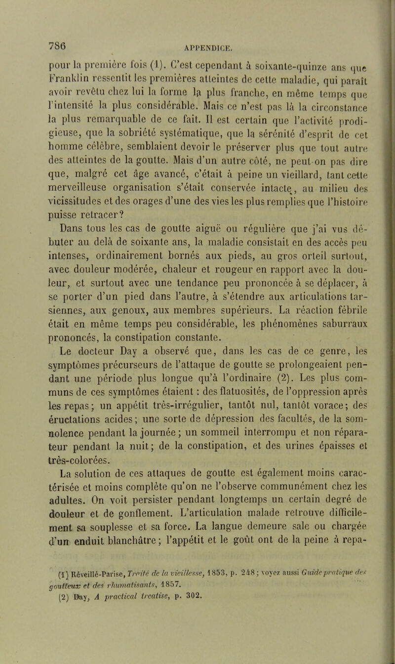 pour l.i première lois (1). C'est cependant à soixante-quinze ans que Franklin ressentit les premières atteintes de celte, maladie, qui paraît avoir revêtu chez lui la forme la plus franche, en même temps que l’intensité la plus considérable. Mais ce n’est pas là la circonstance la plus remarquable de ce fait. Il est certain que l’activité prodi- gieuse, que la sobriété systématique, que la sérénité d’esprit de cet homme célèbre, semblaient devoir le préserver plus que tout autre des atteintes de la goutte. Mais d’un autre côté, ne peut on pas dire que, malgré cet âge avancé, c’était à peine un vieillard, tant cette merveilleuse organisation s’était conservée intacte, au milieu des vicissitudes et des orages d’une des vies les plus remplies que l’histoire puisse retracer? Dans tous les cas de goutte aiguë ou régulière que j’ai vus dé- buter au delà de soixante ans, la maladie consistait en des accès peu intenses, ordinairement bornés aux pieds, au gros orteil surtout, avec douleur modérée, chaleur et rougeur en rapport avec la dou- leur, et surtout avec une tendance peu prononcée à se déplacer, à se porter d’un pied dans l’autre, à s’étendre aux articulations tar- siennes, aux genoux, aux membres supérieurs. La réaction fébrile était en même temps peu considérable, les phénomènes saburraux prononcés, la constipation constante. Le docteur Day a observé que, dans les cas de ce genre, les symptômes précurseurs de l’attaque de goutte se prolongeaient pen- dant une période plus longue qu’à l’ordinaire (2). Les plus com- muns de ces symptômes étaient : des flatuosités, de l’oppression après les repas; un appétit très-irrégulier, tantôt nul, tantôt vorace; des éructations acides; une sorte de dépression des facultés, de la som- nolence pendant la journée; un sommeil interrompu et non répara- teur pendant la nuit; de la constipation, et des urines épaisses et très-colorées. La solution de ces attaques de goutte est également moins carac- térisée et moins complète qu’on ne l’observe communément chez les adultes. On voit persister pendant longtemps un certain degré de douleur et de gonflement. L’articulation malade retrouve difficile- ment sa souplesse et sa force. La langue demeure sale ou chargée d’un enduit blanchâtre; l’appétit et le goût ont de la peine à repa- (1) Réveillé-Parise, Trotté de la vieillesse, \ 853, p. 248 ; voyez aussi Guide pratique des goutteuse et des rhumatisants, 1857. (2) Day, A practical treatise, p. 302.