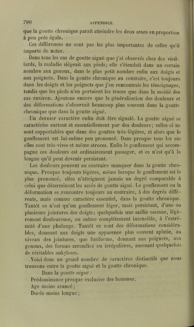 que la goutte chronique paraît atteindre les deux sexes en proportion à peu près égale. Ces différences ne sont pas les plus importantes de celles qu’il importe de noter. Dans tous les cas de goutte aiguë que j’ai observés chez des vieil- lards, la maladie siégeait aux pieds; elle s’étendait dans un certain nombre aux genoux, dans le plus petit nombre enfin aux doigts et aux poignets. Dans la goutte chronique au contraire, c’est toujours dans les doigts et les poignets que j’en rencontrais les témoignages, tandis que les pieds n’en portaient les traces que dans la moitié des cas environ. Ajoutons encore que la généralisation des douleurs et des déformations s’observait beaucoup plus souvent dans la goutte chronique que dans la goutte aiguë. Un dernier caractère enfin doit être signalé. La goutte aiguë se caractérise surtout et essentiellement par des douleurs; celles-ci ne sont supportables que dans des gouttes très-légères, et alors que le gonflement est lui-même peu prononcé. Dans presque tous les cas elles sont très-vives et même atroces. Enfin le gonflement qui accom- pagne ces douleurs est ordinairement passager, et ce n’est qu\à la longue qu’il peut devenir persistant. Les douleurs peuvent au contraire manquer dans la goutte chro- nique. Presque toujours légères, même lorsque le gonflement est le plus prononcé, elles n’atteignent jamais un degré comparable à celui que déterminent les accès de goutte aiguë. Le gonflement ou la déformation se.rencontre toujours au contraire, à des degrés diffé- rents, mais comme caractère essentiel, dans la goutte chronique. Tantôt ce n’est qu’un gonflement léger, mais persistant, d’une ou plusieurs jointures des doigts; quelquefois une saillie osseuse, légè- rement douloureuse, ou même complètement insensible, à l’extré- milé d’une phalange. Tantôt ce sont des déformations considéra- bles, donnant aux doigts une apparence plus souvent aplatie, au niveau des jointures, que fusiforme, donnant aux poignets, aux genoux, des formes arrondies ou irrégulières, amenant quelquefois de véritables ankylosés. Voici donc un grand nombre de caractères distinctifs que nous trouvons entre la goutte aiguë et la goutte chronique. Dans la goutte aiguë : Prédominance presque exclusive des hommes; Age moins avancé ; Durée moins longue ;