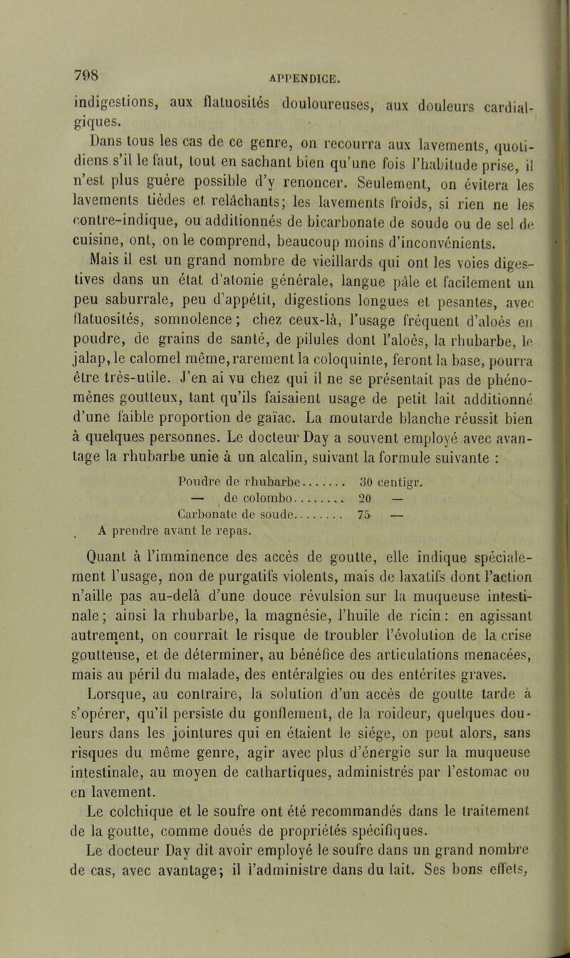 708 indigestions, aux flatuosités douloureuses, aux douleurs cardial- giques. Dans tous les cas de ce genre, on recourra aux lavements, quoti- diens s il le laut, tout en sachant bien qu une fois l'habitude prise, il n’est plus guère possible d’y renoncer. Seulement, on évitera les lavements tièdes et, relâchants; les lavements froids, si rien ne les contre-indique, ou additionnés de bicarbonate de soude ou de sel de cuisine, ont, on le comprend, beaucoup moins d’inconvénients. Mais il est un grand nombre de vieillards qui ont les voies diges- tives dans un état d’atonie générale, langue pâle et facilement un peu saburrale, peu d’appétit, digestions longues et pesantes, avec flatuosités, somnolence; chez ceux-là, l’usage fréquent d’aloès en poudre, de grains de santé, de pilules dont l’aloôs, la rhubarbe, le jalap, le calomel même, rarement la coloquinte, feront la hase, pourra être très-utile. J’en ai vu chez qui il ne se présentait pas de phéno- mènes goutteux, tant qu’ils faisaient usage de petit lait additionné d’une faible proportion de gaïac. La moutarde blanche réussit bien à quelques personnes. Le docteur Day a souvent employé avec avan- tage la rhubarbe unie à un alcalin, suivant la formule suivante : Poudre de rhubarbe 30 eentigr. — de Colombo 20 — i Carbonate de soude 75 — A prendre avant le repas. Quant à l’imminence des accès de goutte, elle indique spéciale- ment l’usage, non de purgatifs violents, mais de laxatifs dont l’action n’aille pas au-delà d’une douce révulsion sur la muqueuse intesti- nale ; ainsi la rhubarbe, la magnésie, l’huile de ricin : en agissant autrement, on courrait le risque de troubler l’évolution de la crise goutteuse, et de déterminer, au bénéfice des articulations menacées, mais au péril du malade, des entéralgies ou des entérites graves. Lorsque, au contraire, la solution d’un accès de goutte tarde à s’opérer, qu’il persiste du gonflement, de la roideur, quelques dou- leurs dans les jointures qui en étaient le siège, on peut alors, sans risques du meme genre, agir avec plus d’énergie sur la muqueuse intestinale, au moyen de cathartiques, administrés par l’estomac ou en lavement. Le colchique et le soufre ont été recommandés dans le traitement de la goutte, comme doués de propriétés spécifiques. Le docteur Day dit avoir employé le soufre dans un grand nombre de cas, avec avantage; il l’administre dans du lait. Ses bons effets,