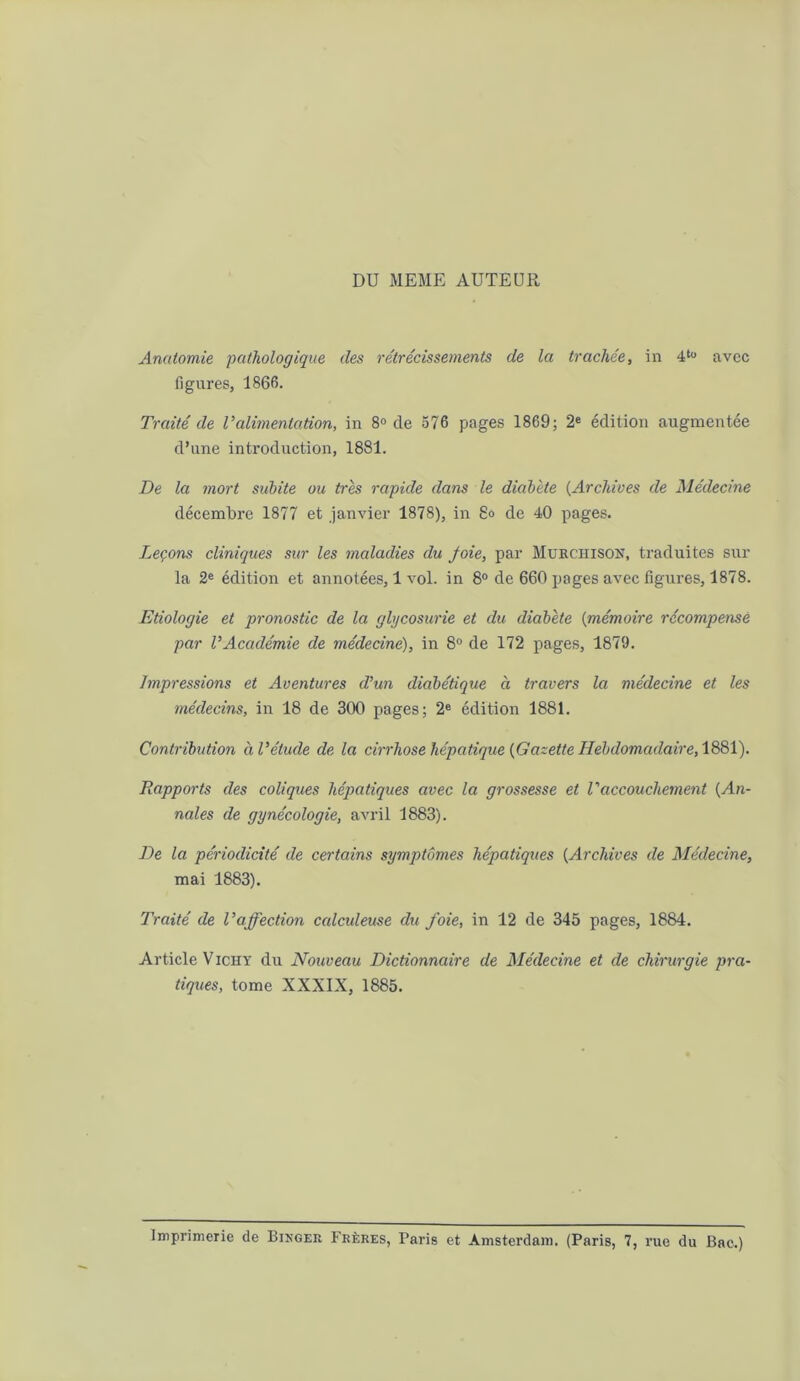 DU MEME AUTEUR Anatomie pathologique des rétrécissements de la trachée, in 4to avec figures, 1866. Traité de l’alimentation, in 8° de 576 pages 1869; 2e édition augmentée d’une introduction, 1881. De la mort subite ou très rapide dans le diabète (Archives de Médecine décembre 1877 et janvier 1878), in 8» de 40 pages. Leçons cliniques sur les maladies du foie, par Murchison, traduites sur la 2e édition et annotées, 1 vol. in 8° de 660 pages avec figures, 1878. Etiologie et pronostic de la glycosurie et du diabète (mémoire récompensé par l’Académie de médecine), in 8° de 172 pages, 1879. Impressions et Aventures d’un diabétique à travers la médecine et les médecins, in 18 de 300 pages; 2e édition 1881. Contribution à l’étude de la cirrhose hépatique {Gazette Hebdomadaire, 1881). Rapports des coliques hépatiques avec la grossesse et Vaccouchement (An- nales de gynécologie, avril 1883). De la périodicité de certains symptômes hépatiques (Archives de Médecine, mai 1883). Traité de l’affection calculeuse du foie, in 12 de 345 pages, 1884. Article Vichy du Nouveau Dictionnaire de Médecine et de chirurgie pra- tiques, tome XXXIX, 1885. imprimerie de Bikger Frères, Paris et Amsterdam. (Paris, 7, rue du Bac.)