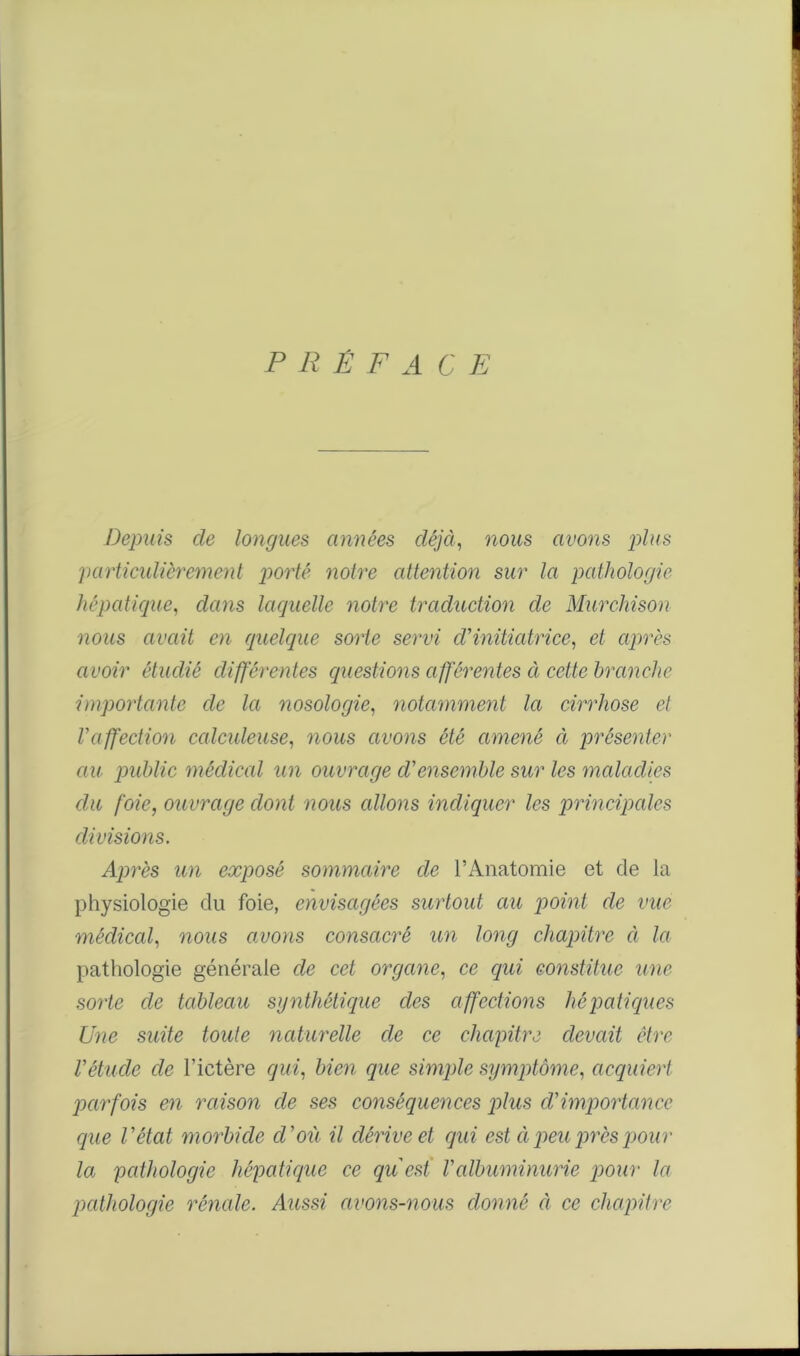 P Ii Ê F A C E Depuis cle longues années déjà, nous avons plus particulièrement porté notre attention sur la pathologie hépatique, dans laquelle notre traduction de Murchison nous avait en quelque sorte servi cl'initiatrice, et après avoir étudié différentes questions afférentes à cette branche importante de la nosologie, notamment la cirrhose et l'affection calculeuse, nous avons été amené à présenter au public médical un ouvrage d'ensemble sur les maladies du foie, ouvrage dont nous allons indiquer les principales divisions. Après un exposé sommaire de l’Anatomie et de la physiologie du foie, envisagées surtout au point de vue médical, nous avons consacré un long chapitre à la pathologie générale de cet organe, ce qui constitue une sorte de tableau synthétique des affections hépatiques Une suite toute naturelle de ce chapitre devait être l'étude de l’ictère qui, bien que simple symptôme, acquiert parfois en raison de ses conséquences plus d'importance que l'état morbide cl'où il dérive et qui est à peu près pour la pathologie hépatique ce qu est l'albuminurie pour la pathologie rénale. Aussi avons-nous donné à ce chapitre