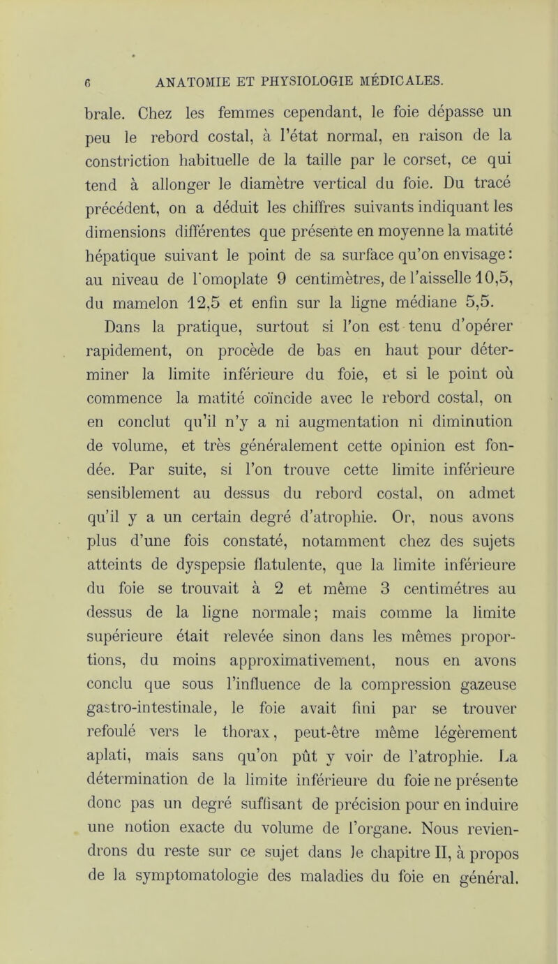 braie. Chez les femmes cependant, le foie dépasse un peu le rebord costal, à l’état normal, en raison de la constriction habituelle de la taille par le corset, ce qui tend à allonger le diamètre vertical du foie. Du tracé précédent, on a déduit les chiffres suivants indiquant les dimensions différentes que présente en moyenne la matité hépatique suivant le point de sa surface qu’on envisage : au niveau de l'omoplate 9 centimètres, de l’aisselle 10,5, du mamelon 12,5 et enfin sur la ligne médiane 5,5. Dans la pratique, surtout si l’on est tenu d’opérer rapidement, on procède de bas en haut pour déter- miner la limite inférieure du foie, et si le point où commence la matité coïncide avec le rebord costal, on en conclut qu’il n’y a ni augmentation ni diminution de volume, et très généralement cette opinion est fon- dée. Par suite, si l’on trouve cette limite inférieure sensiblement au dessus du rebord costal, on admet qu’il y a un certain degré d’atrophie. Or, nous avons plus d’une fois constaté, notamment chez des sujets atteints de dyspepsie flatulente, que la limite inférieure du foie se trouvait à 2 et même 3 centimètres au dessus de la ligne normale; mais comme la limite supérieure était relevée sinon dans les mêmes propor- tions, du moins approximativement, nous en avons conclu que sous l’influence de la compression gazeuse gastro-intestinale, le foie avait fini par se trouver refoulé vers le thorax, peut-être même légèrement aplati, mais sans qu’on pût y voir de l’atrophie. La détermination de la limite inférieure du foie ne présente donc pas un degré suffisant de précision pour en induire une notion exacte du volume de l’organe. Nous revien- drons du reste sur ce sujet dans le chapitre II, à propos de la symptomatologie des maladies du foie en général.