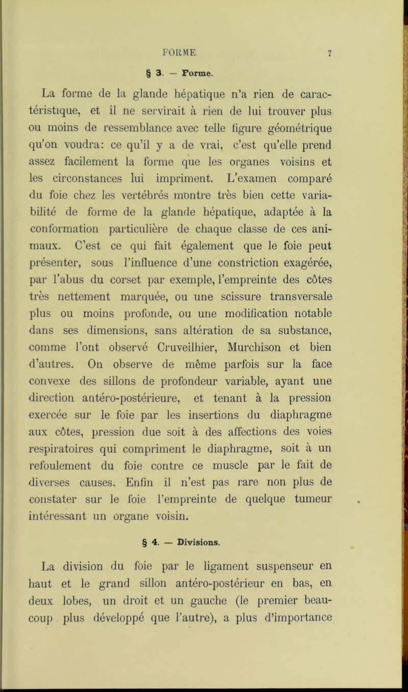 § 3. — Forme. La forme de la glande hépatique n’a rien de carac- téristique, et il ne servirait à rien de lui trouver plus ou moins de ressemblance avec telle figure géométrique qu’on voudra: ce qu’il y a de vrai, c’est qu’elle prend assez facilement la forme que les organes voisins et les circonstances lui impriment. L’examen comparé du foie chez les vertébrés montre très bien cette varia- bilité de forme de la glande hépatique, adaptée à la conformation particulière de chaque classe de ces ani- maux. C’est ce qui fait également que le foie peut présenter, sous l’influence d’une constriction exagérée, par l’abus du corset par exemple, l’empreinte des côtes très nettement marquée, ou une scissure transversale plus ou moins profonde, ou une modification notable dans ses dimensions, sans altération de sa substance, comme l’ont observé Cruveilhier, Murchison et bien d’autres. On observe de même parfois sur la face convexe des sillons de profondeur variable, ayant une direction antéro-postérieure, et tenant à la pression exercée sur le foie par les insertions du diaphragme aux côtes, pression due soit à des affections des voies respiratoires qui compriment le diaphragme, soit à un refoulement du foie contre ce muscle par le fait de diverses causes. Enfin il n’est pas rare non plus de constater sur le foie l’empreinte de quelque tumeur intéressant un organe voisin. § 4. — Divisions. La division du foie par le ligament suspenseur en haut et le grand sillon antéro-postérieur en bas, en deux lobes, un droit et un gauche (le premier beau- coup plus développé que l’autre), a plus d’importance