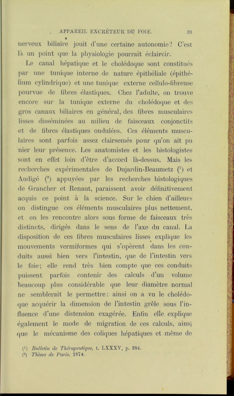 nerveux biliaire jouit d’une certaine autonomie? C’est là un point que la physiologie pourrait éclaircir. Le canal hépatique et le cholédoque sont constitués par une tunique interne de nature épithéliale (épithé- lium cylindrique) et une tunique externe cellulo-fibreuse pourvue de libres élastiques. Chez l’adulte, on trouve encore sur la tunique externe du cholédoque et des gros canaux biliaires en général, des libres musculaires lisses disséminées au milieu de faisceaux conjonctifs et de libres élastiques ondulées. Ces éléments muscu- laires sont parfois assez clairsemés pour qu’on ait pu nier leur présence. Les anatomistes et les histologistes sont en effet loin d’être d’accord là-dessus. Mais les recherches expérimentales de Dujardin-Beaumetz (') et Audigé (2) appuyées par les recherches histologiques de Grancher et Renaut, paraissent avoir définitivement acquis ce point à la science. Sur le chien d’ailleurs on distingue ces éléments musculaires plus nettement, et on les rencontre alors sous forme de faisceaux très distincts, dirigés dans le sens de l’axe du canal. La disposition de ces fibres musculaires lisses explique les mouvements vermiformes qui s’opèrent dans les con- duits aussi bien vers l’intestin, que de l’intestin vers le foie; elle rend très bien compte que ces conduits puissent parfois contenir des calculs d’un volume beaucoup plus considérable que leur diamètre normal ne semblerait le permettre : ainsi on a vu le cholédo- que acquérir la dimension de l’intestin grêle sous l’in- fluence d’une distension exagérée. Enfin elle explique également le mode de migration de ces calculs, ainsi que le mécanisme des coliques hépatiques et même de (') Bulletin de Thérapeutique, t. LXXXV, p. 384. {-) Thèses de Taris, 1874.