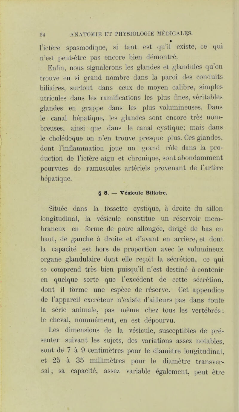 l’ictère spasmodique, si tant est qu’il existe, ce qui n’est peut-être pas encore bien démontré. Enfin, nous signalerons les glandes et glandules qu’on trouve en si grand nombre dans la paroi des conduits biliaires, surtout dans ceux de moyen calibre, simples utricules dans les ramifications les plus fines, véritables glandes en grappe dans les plus volumineuses. Dans le canal hépatique, les glandes sont encore très nom- breuses, ainsi que dans le canal cystique: mais dans le cholédoque on n’en trouve presque plus. Ces glandes, dont l’inflammation joue un grand rôle dans la pro- duction de l’ictère aigu et chronique, sont abondamment pourvues de minuscules artériels provenant de l’artère hépatique. § 8. — Vésicule Biliaire. Située dans la fossette cystique, à droite du sillon longitudinal, la vésicule constitue un réservoir mem- braneux en forme de poire allongée, dirigé de bas en haut, de gauche à droite et d’avant en arrière, et dont la capacité est hors de proportion avec le volumineux organe glandulaire dont elle reçoit la sécrétion, ce qui se comprend très bien puisqu’il n’est destiné à contenir en quelque sorte que l’excédent de cette sécrétion, dont il forme une espèce de réserve. Cet appendice de l’appareil excréteur n’existe d’ailleurs pas dans toute la série animale, pas même chez tous les vertébrés : le cheval, nommément, en est dépourvu. I.es dimensions de la vésicule, susceptibles de pré- senter suivant les sujets, des variations assez notables, sont de 7 à 9 centimètres pour le diamètre longitudinal, et 25 à 35 millimètres pour le diamètre transver- sal ; sa capacité, assez variable également, peut être