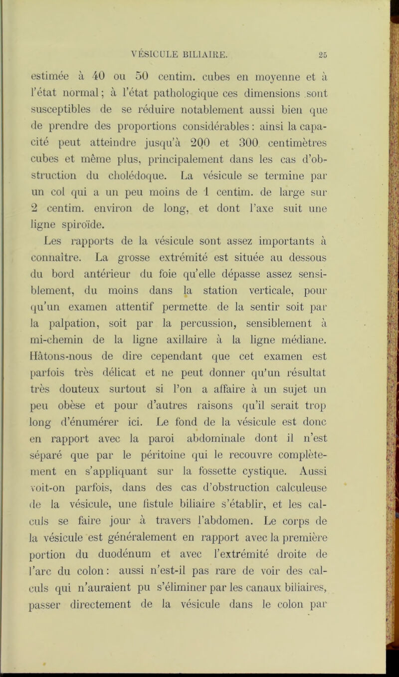 estimée à 40 ou 50 centim. cubes en moyenne et à l’état normal; à l’état pathologique ces dimensions sont susceptibles de se réduire notablement aussi bien que de prendre des proportions considérables : ainsi la capa- cité peut atteindre jusqu’à 200 et 300 centimètres cubes et même plus, principalement dans les cas d’ob- struction du cholédoque. La vésicule se termine par un coi qui a un peu moins de 1 centim. de large sur 2 centim. environ de long, et dont l’axe suit une ligne spiro'ide. Les rapports de la vésicule sont assez importants à connaître. La grosse extrémité est située au dessous du bord antérieur du foie quelle dépasse assez sensi- blement, du moins dans la station verticale, pour qu’un examen attentif permette de la sentir soit par la palpation, soit par la percussion, sensiblement à mi-chemin de la ligne axillaire à la ligne médiane. Hâtons-nous de dire cependant que cet examen est parfois très délicat et ne peut donner qu’un résultat très douteux surtout si l’on a affaire à un sujet un peu obèse et pour d’autres raisons qu’il serait trop long d’énumérer ici. Le fond de la vésicule est donc en rapport avec la paroi abdominale dont il n’est séparé que par le péritoine qui le recouvre complète- ment en s’appliquant sur la fossette cystique. Aussi voit-on parfois, dans des cas d’obstruction calculeuse de la vésicule, une fistule biliaire s’établir, et les cal- culs se faire jour à travers l’abdomen. Le corps de la vésicule est généralement en rapport avec la première portion du duodénum et avec l’extrémité droite de l’arc du colon : aussi n’est-il pas rare de voir des cal- culs qui n’auraient pu s’éliminer par les canaux biliaires, passer directement de la vésicule dans le colon par