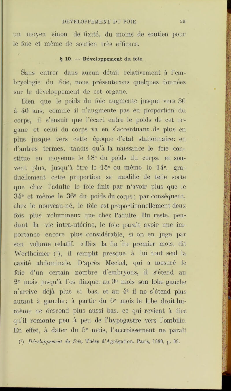 un moyen sinon de fixité, du moins de soutien pour le foie et même de soutien très efficace. § 10 — Développement du foie. Sans entrer dans aucun détail relativement à l’em- bryologie du foie, nous présenterons quelques données sur le développement de cet organe. Bien que le poids du foie augmente jusque vers 30 à 40 ans, comme il n’augmente pas en proportion du corps, il s’ensuit que l’écart entre le poids de cet or- gane et celui du corps va en s’accentuant de plus en plus jusque vers cette époque d’état stationnaire: en d’autres termes, tandis qu’à la naissance le foie con- stitue en moyenne le 18e du poids du corps, et sou- vent plus, jusqu’à être le 15e ou même le 14e, gra- duellement cette proportion se modifie de telle sorte que chez l’adulte le foie finit par n’avoir plus que le 34e et même le 36e du poids du corps ; par conséquent, chez le nouveau-né, le foie est proportionnellement deux fois plus volumineux que chez l’adulte. Du reste, pen- dant la vie intra-utérine, le foie paraît avoir une im- portance encore plus considérable, si on en juge par son volume relatif. « Dès la fin du premier mois, dit Wertheimer (’), il remplit presque à lui tout seul la cavité abdominale. D’après Meclcel, qui a mesuré le foie d’un certain nombre d’embryons, il s’étend au 2e mois jusqu’à l’os iliaque: au 3e mois son lobe gauche n’arrive déjà plus si bas, et au 4e il ne s’étend plus autant à gauche; à partir du 6° mois le lobe droit lui- même ne descend plus aussi bas, ce qui revient à dire qu’il remonte peu à peu de l’hypogastre vers l’ombilic. En effet, à dater du 5e mois, l’accroissement ne paraît (’) Développement du foie, Thèse d’Agrégation. Paris, 1883, p. 38.