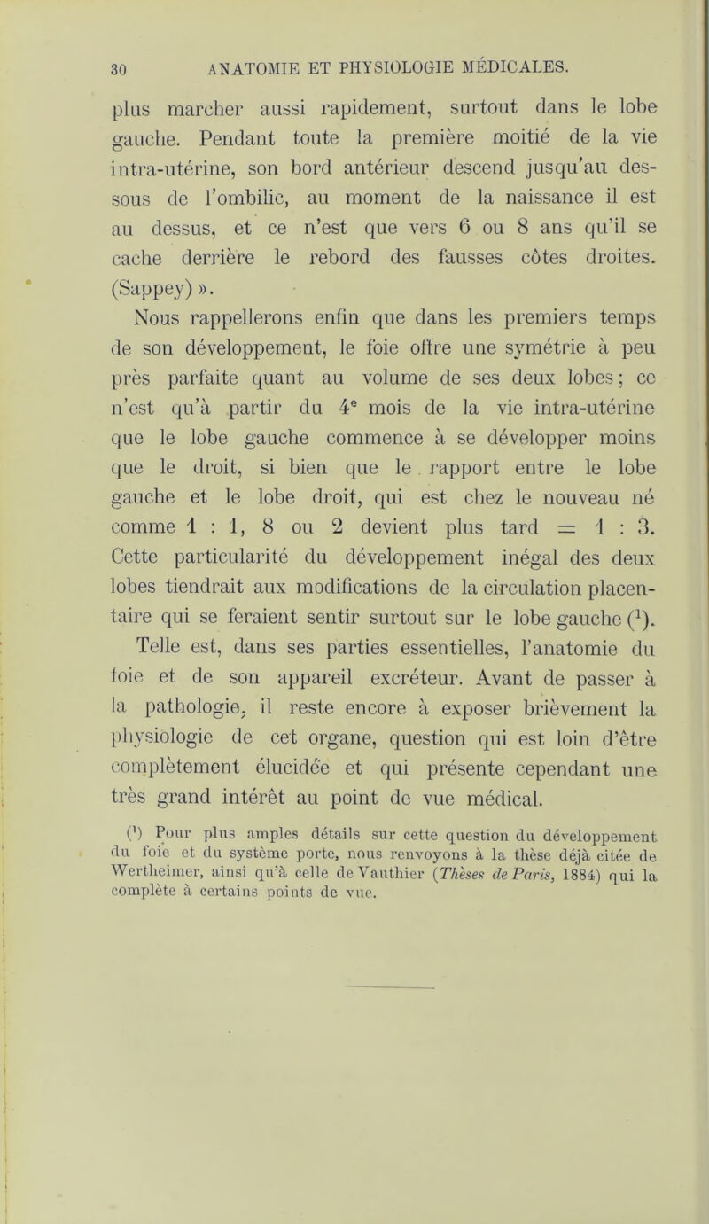 plus marcher aussi rapidement, surtout dans le lobe gauche. Pendant toute la première moitié de la vie intra-utérine, son bord antérieur descend jusqu’au des- sous de l’ombilic, au moment de la naissance il est au dessus, et ce n’est que vers 6 ou 8 ans qu’il se cache derrière le rebord des fausses côtes droites. (Sappey) ». Nous rappellerons enfin que dans les premiers temps de son développement, le foie offre une symétrie à peu près parfaite quant au volume de ses deux lobes ; ce n’est qu’à partir du 4e mois de la vie intra-utérine que le lobe gauche commence à se développer moins que le droit, si bien que le rapport entre le lobe gauche et le lobe droit, qui est chez le nouveau né comme 1:1, 8 ou 2 devient plus tard = 1:3. Cette particularité du développement inégal des deux lobes tiendrait aux modifications de la circulation placen- taire qui se feraient sentir surtout sur le lobe gauche (1). Telle est, dans ses parties essentielles, l’anatomie du foie et de son appareil excréteur. Avant de passer à la pathologie, il reste encore à exposer brièvement la physiologie de cet organe, question qui est loin d’être complètement élucidée et qui présente cependant une très grand intérêt au point de vue médical. (’) Pour plus amples détails sur cette question du développement du foie et du système porte, nous renvoyons à la thèse déjà citée de Wertheimcr, ainsi qu’à celle de Vanillier (Thèses de Paris, 1884) qui la complète à certains points de vue.