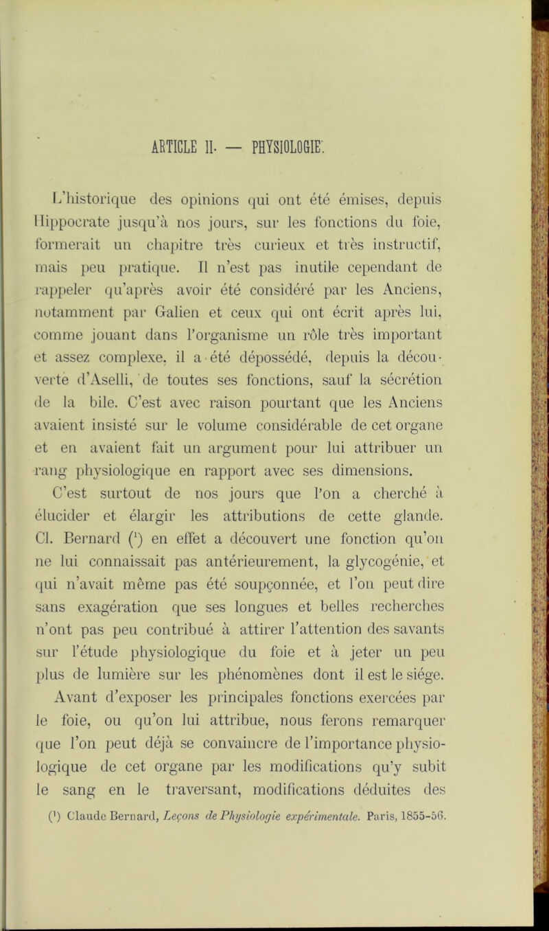 ARTICLE IL - PHYSIOLOGIE'. L’historique clés opinions qui ont été émises, depuis Hippocrate jusqu’à nos jours, sur les fonctions du foie, formerait un chapitre très curieux et très instructif, mais peu pratique. Il n’est pas inutile cependant de rappeler qu’après avoir été considéré par les Anciens, notamment par Galien et ceux qui ont écrit après lui, comme jouant dans l’organisme un rôle très important et assez complexe, il a été dépossédé, depuis la décou- verte d’Aselli, de toutes ses fonctions, sauf la sécrétion de la bile. C’est avec raison pourtant que les Anciens avaient insisté sur le volume considérable de cet organe et en avaient fait un argument pour lui attribuer un rang physiologique en rapport avec ses dimensions. C’est surtout de nos jours que l’on a cherché à élucider et élargir les attributions de cette glande. Cl. Bernard (‘) en effet a découvert une fonction qu’on ne lui connaissait pas antérieurement, la glycogénie, et (pii n’avait même pas été soupçonnée, et l’on peut dire sans exagération que ses longues et belles recherches n’ont pas peu contribué à attirer l’attention des savants sur l’étude physiologique du foie et à jeter un peu plus de lumière sur les phénomènes dont il est le siège. Avant d’exposer les principales fonctions exercées par le foie, ou qu’on lui attribue, nous ferons remarquer que l’on peut déjà se convaincre de l’importance physio- logique de cet organe par les modifications qu’y subit le sang en le traversant, modifications déduites des P) Claude Bernard, Leçons de Physiologie expérimentale. Paris, 1855-56.