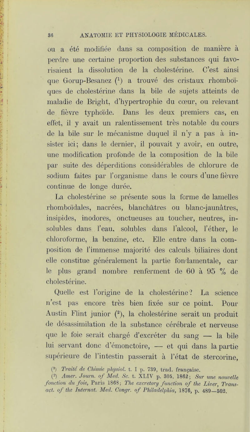 ou a été modifiée dans sa composition de manière à perdre une certaine proportion des substances qui favo- risaient la dissolution de la cholestérine. C’est ainsi que Gorup-Besanez (x) a trouvé des cristaux rhomboï- ques de cholestérine dans la bile de sujets atteints de maladie de Bright, d’hypertrophie du cœur, ou relevant de fièvre typhoïde. Dans les deux premiers cas, en effet, il y avait un ralentissement très notable du cours de la bile sur le mécanisme duquel il n’y a pas à in- sister ici; dans le dernier, il pouvait y avoir, en outre, une modification profonde de la composition de la bile par suite des déperditions considérables de chlorure de sodium faites par l’organisme dans le cours d’une fièvre continue de longe durée. La cholestérine se présente sous la forme de lamelles rhomboïdales, nacrées, blanchâtres ou blanc-jaunâtres, insipides, inodores, onctueuses au toucher, neutres, in- solubles dans l’eau, solubles dans l’alcool, l’éther, le chloroforme, la benzine, etc. Elle entre dans la com- position de l’immense majorité des calculs biliaires dont elle constitue généralement la partie fondamentale, car le plus grand nombre renferment de 60 à 95 % de cholestérine. Quelle est l’origine de la cholestérine? La science n’est pas encore très bien fixée sur ce point. Pour Austin Flint junior (2), la cholestérine serait un produit de désassimilation de la substance cérébrale et nerveuse que le foie serait chargé d’excréter du sang — la bile lui servant donc d’émonctoire, — et qui dans la partie supérieure de l’intestin passerait à l’état de stercorine, (’) Traité de Chimie physiol. t. I p. 739, trad. française. (2) Amer. Journ. of Med. Sc. t. XLIV p. 305, 1862; Sur une nouvelle fonction du foie, Paris 1868; The excretory function of the Liver, Trcins- act. of the Internat. Med. Conyr. of Philadelphia, 1876, p. 489—502.