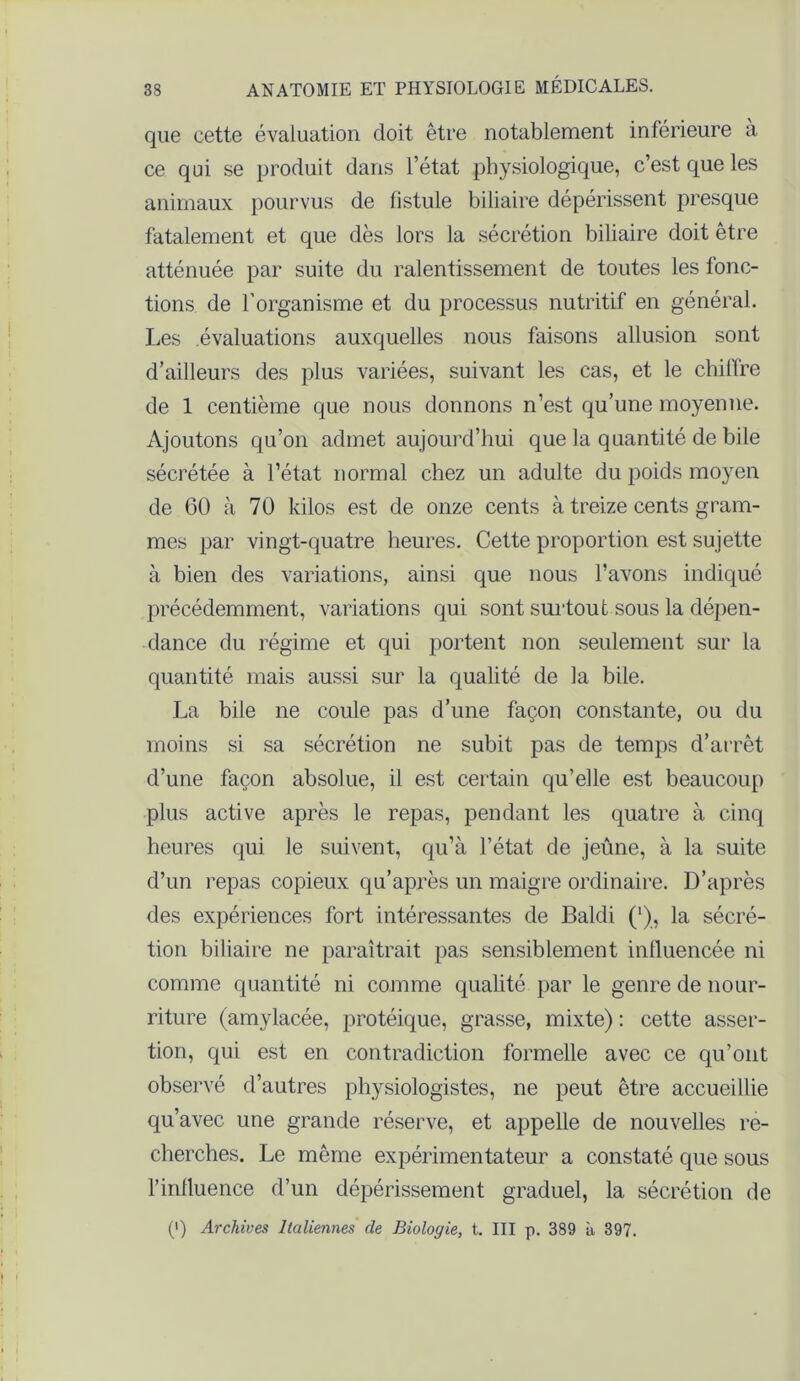 que cette évaluation doit être notablement inférieure à ce qui se produit dans l’état physiologique, c’est que les animaux pourvus de fistule biliaire dépérissent presque fatalement et que dès lors la sécrétion biliaire doit être atténuée par suite du ralentissement de toutes les fonc- tions de l’organisme et du processus nutritif en général. Les évaluations auxquelles nous faisons allusion sont d’ailleurs des plus variées, suivant les cas, et le chiffre de 1 centième que nous donnons n’est qu’une moyenne. Ajoutons qu’on admet aujourd’hui que la quantité de bile sécrétée à l’état normal chez un adulte du poids moyen de 60 à 70 kilos est de onze cents à treize cents gram- mes par vingt-quatre heures. Cette proportion est sujette à bien des variations, ainsi que nous l’avons indiqué précédemment, variations qui sont surtout sous la dépen- dance du régime et qui portent non seulement sur la quantité mais aussi sur la qualité de la bile. La bile ne coule pas d’une façon constante, ou du moins si sa sécrétion ne subit pas de temps d’arrêt d’une façon absolue, il est certain qu’elle est beaucoup plus active après le repas, pendant les quatre à cinq heures qui le suivent, qu’à l’état de jeûne, à la suite d’un repas copieux qu’après un maigre ordinaire. D’après des expériences fort intéressantes de Baldi (*), la sécré- tion biliaire ne paraîtrait pas sensiblement influencée ni comme quantité ni comme qualité par le genre de nour- riture (amylacée, protéique, grasse, mixte) : cette asser- tion, qui est en contradiction formelle avec ce qu’ont observé d’autres physiologistes, ne peut être accueillie qu’avec une grande réserve, et appelle de nouvelles re- cherches. Le même expérimentateur a constaté que sous l’inlluence d’un dépérissement graduel, la sécrétion de (') Archives Italiennes de Biologie, t. III p. 389 à 397.