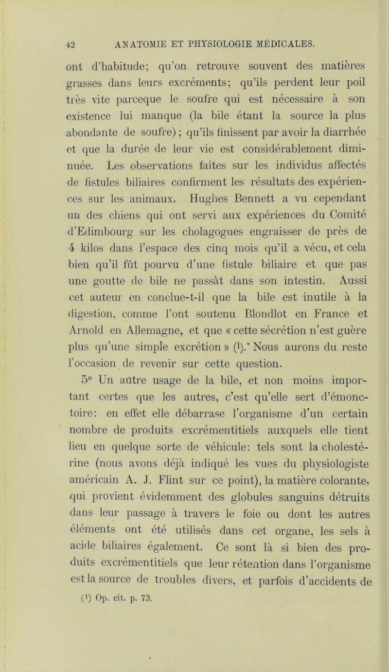 ont d’habitude; qu’on retrouve souvent des matières grasses dans leurs excréments; qu’ils perdent leur poil très vite parceque le soufre qui est nécessaire à son existence lui manque (la bile étant la source la plus abondante de soufre) ; qu’ils finissent par avoir la diarrhée et que la durée de leur vie est considérablement dimi- nuée. Les observations faites sur les individus affectés de fistules biliaires confirment les résultats des expérien- ces sur les animaux. Hughes Bennett a vu cependant un des chiens qui ont servi aux expériences du Comité d’Edimbourg sur les cholagogues engraisser de près de 4 kilos dans l’espace des cinq mois qu’il a vécu, et cela bien qu’il fût pourvu d’une fistule biliaire et que pas une goutte de bile ne passât dans son intestin. Aussi cet auteur en conclue-t-il que la bile est inutile à la digestion, comme l’ont soutenu Blondlot en France et Arnold en Allemagne, et que « cette sécrétion n’est guère plus qu’une simple excrétion » (1).’ Nous aurons du reste f occasion de revenir sur cette question. 5° Un antre usage de la bile, et non moins impor- tant certes que les autres, c’est qu’elle sert d’émonc- toire: en effet elle débarrase l’organisme d’un certain nombre de produits excrémentitiels auxquels elle tient lieu en quelque sorte de véhicule: tels sont la cholesté- rine (nous avons déjà indiqué les vues du physiologiste américain A. J. Flint sur ce point), la matière colorante, qui provient évidemment des globules sanguins détruits dans leur passage à travers le foie ou dont les autres éléments ont été utilisés dans cet organe, les sels à acide biliaires également. Ce sont là si bien des pro- duits excrémentitiels que leur rétention dans l’organisme est la source de troubles divers, et parfois d’accidents de (i) Op. cit. p. 73.