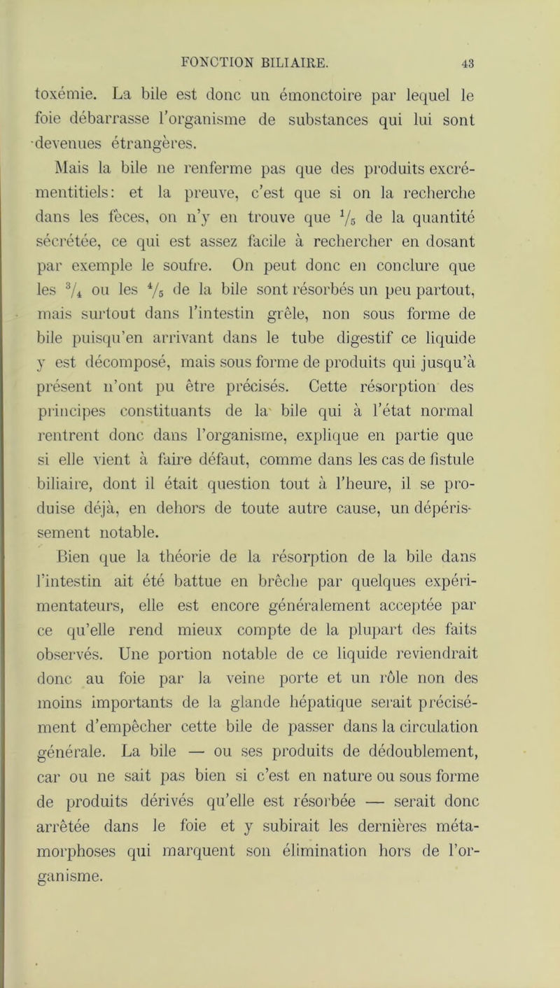 toxémie. La bile est donc un émonctoire par lequel le foie débarrasse l’organisme de substances qui lui sont devenues étrangères. Mais la bile ne renferme pas que des produits excré- mentitiels: et la preuve, c’est que si on la recherche dans les fèces, on n’y en trouve que 1/6 de la quantité sécrétée, ce qui est assez facile à rechercher en dosant par exemple le soufre. On peut donc en conclure que les 3/i ou les 4/s de bile sont résorbés un peu partout, mais surtout dans l’intestin grêle, non sous forme de bile puisqu’en arrivant dans le tube digestif ce liquide y est décomposé, mais sous forme de produits qui jusqu’à présent n’ont pu être précisés. Cette résorption des principes constituants de la- bile qui à l’état normal rentrent donc dans l’organisme, explique en partie que si elle vient à faire défaut, comme dans les cas de fistule biliaire, dont il était question tout à l’heure, il se pro- duise déjà, en dehors de toute autre cause, un dépéris- sement notable. Bien que la théorie de la résorption de la bile dans l’intestin ait été battue en brèche par quelques expéri- mentateurs, elle est encore généralement acceptée par ce qu’elle rend mieux compte de la plupart des faits observés. Une portion notable de ce liquide reviendrait donc au foie par la veine porte et un rôle non des moins importants de la glande hépatique serait précisé- ment d’empêcher cette bile de passer dans la circulation générale. La bile — ou ses produits de dédoublement, car ou ne sait pas bien si c’est en nature ou sous forme de produits dérivés qu’elle est résorbée — serait donc arrêtée dans le foie et y subirait les dernières méta- morphoses qui marquent son élimination hors de l’or- ganisme.