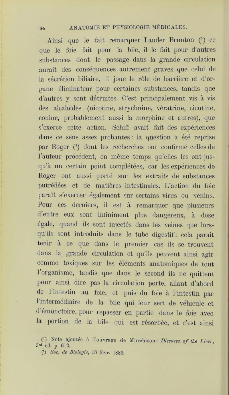 Ainsi que le fait remarquer Lauder Brunton Q ce que le foie fait pour la bile, il le fait pour d’autres substances dont le passage dans la grande circulation aurait des conséquences autrement graves que celui de la sécrétion biliaire, il joue le rôle de barrière et d’or- gane éliminateur pour certaines substances, tandis que d’autres y sont détruites. C’est principalement vis à vis des alcaloïdes (nicotine, strychnine, vératrine, cicutine, conine, probablement aussi la morphine et autres), que s’exerce cette action. Schiff avait fait des expériences dans ce sens assez probantes : la question a été reprise par Roger (s) dont les recherches ont confirmé celles de l’auteur précédent, en même temps qu’elles les ont jus- qu’à un certain point complétées, car les expériences de Roger ont aussi porté sur les extraits de substances putréfiées et de matières intestinales. L’action du foie paraît s’exercer également sur certains virus ou venins. Pour ces derniers, il est à remarquer que plusieurs d’entre eux sont infiniment plus dangereux, à dose égale, quand ils sont injectés dans les veines que lors- qu’ils sont introduits dans le tube digestif: cela paraît tenir à ce que dans le premier cas ils se trouvent dans la grande circulation et qu’ils peuvent ainsi agir comme toxiques sur les éléments anatomiques de tout l’organisme, tandis que dans le second ils ne quittent pour ainsi dire pas la circulation porte, allant d’abord de l’intestin au foie, et puis du foie à l’intestin par 1 intermédiaire de la bile qui leur sert de véhicule et d’émonctoire, pour repasser en partie dans le foie avec la portion de la bile qui est résorbée, et c’est ainsi (*) Note ajoutée à l’ouvrage de Murchison: Diseuses of the Liver, 3r* ed. p. 612. CJ) Soc. de Biologie, 18 févr. 1886.