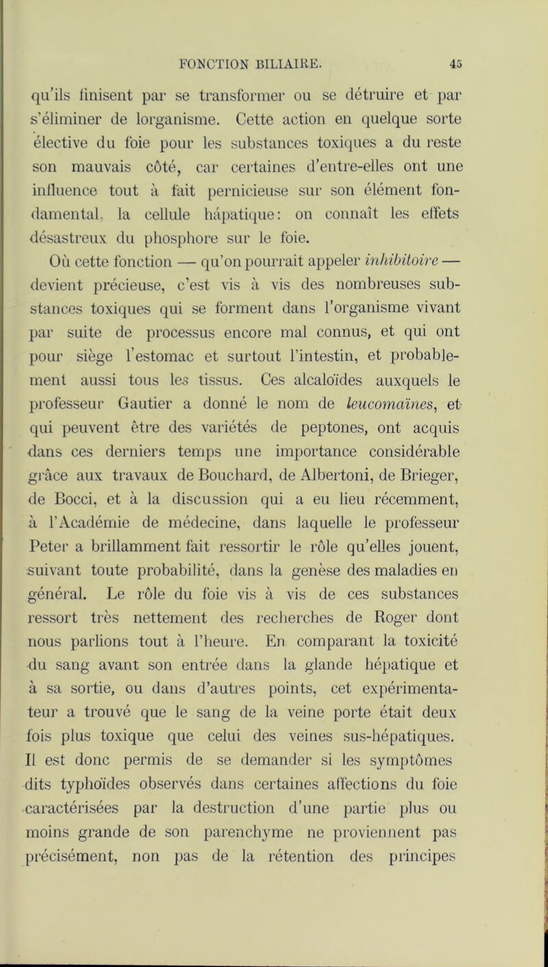 qu’ils finisent par se transformer ou se détruire et par s’éliminer de lorganisme. Cette action en quelque sorte élective du foie pour les substances toxiques a du reste son mauvais côté, car certaines d’entre-elles ont une influence tout à fait pernicieuse sur son élément fon- damental. la cellule hépatique: on connaît les elfets désastreux du phosphore sur le foie. Où cette fonction — qu’on pourrait appeler inhibitoire — devient précieuse, c’est vis à vis des nombreuses sub- stances toxiques qui se forment dans l’organisme vivant par suite de processus encore mal connus, et qui ont pour siège l’estomac et surtout l’intestin, et probable- ment aussi tous les tissus. Ces alcaloïdes auxquels le professeur Gautier a donné le nom de leucomaïncs, et qui peuvent être des variétés de peptones, ont acquis dans ces derniers temps une importance considérable grâce aux travaux de Bouchard, de Albertoni, de Brieger, de Bocci, et à la discussion qui a eu lieu récemment, à l’Académie de médecine, dans laquelle le professeur Peter a brillamment fait ressortir le rôle qu’elles jouent, suivant toute probabilité, dans la genèse des maladies en général. Le rôle du foie vis à vis de ces substances ressort très nettement des recherches de Roger dont nous parlions tout à l’heure. En comparant la toxicité du sang avant son entrée dans la glande hépatique et à sa sortie, ou dans d’autres points, cet expérimenta- teur a trouvé que le sang de la veine porte était deux fois plus toxique que celui des veines sus-hépatiques. Il est donc permis de se demander si les symptômes dits typhoïdes observés dans certaines affections du foie caractérisées par la destruction d’une partie plus ou moins grande de son parenchyme ne proviennent pas précisément, non pas de la rétention des principes