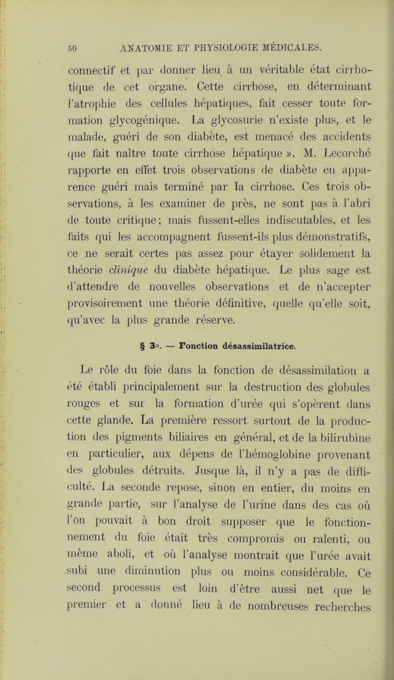 connectif et par donner lieu à un véritable état cirrho- tique de cet organe. Cette cirrhose, en déterminant l’atrophie des cellules hépatiques, fait cesser toute for- mation glycogénique. La glycosurie n’existe plus, et le malade, guéri de son diabète, est menacé des accidents que fait naître toute cirrhose hépatique ». M. Lecorché l'apporte en effet trois observations de diabète en appa- rence guéri mais terminé par la cirrhose. Ces trois ob- servations, à les examiner de près, ne sont pas à l’abri de toute critique; mais fussent-elles indiscutables, et les faits qui les accompagnent fussent-ils plus démonstratifs,, ce ne serait certes pas assez pour étayer solidement la théorie clinique du diabète hépatique. Le plus sage est d’attendre de nouvelles observations et de n’accepter provisoirement une théorie définitive, quelle qu’elle soit, qu’avec la plus grande réserve. § 3». — Fonction désassimilatrice. Le rôle du foie dans la fonction de désassimilation a été établi principalement sur la destruction des globules rouges et sur la formation d’urée qui s’opèrent dans cette glande. La première ressort surtout de la produc- tion des pigments biliaires en général, et de la bilirubine en particulier, aux dépens de l’hémoglobine provenant des globules détruits. Jusque là, il n’y a pas de diffi- culté. La seconde repose, sinon en entier, du moins en grande partie, sur l’analyse de l’urine dans des cas où l’on pouvait à bon droit supposer que le fonction- nement du foie était très compromis ou ralenti, ou même aboli, et où l’analyse montrait que l’urée avait subi une diminution plus ou moins considérable. Ce second processus est loin d'être aussi net que le premier et a donné lieu à de nombreuses recherches