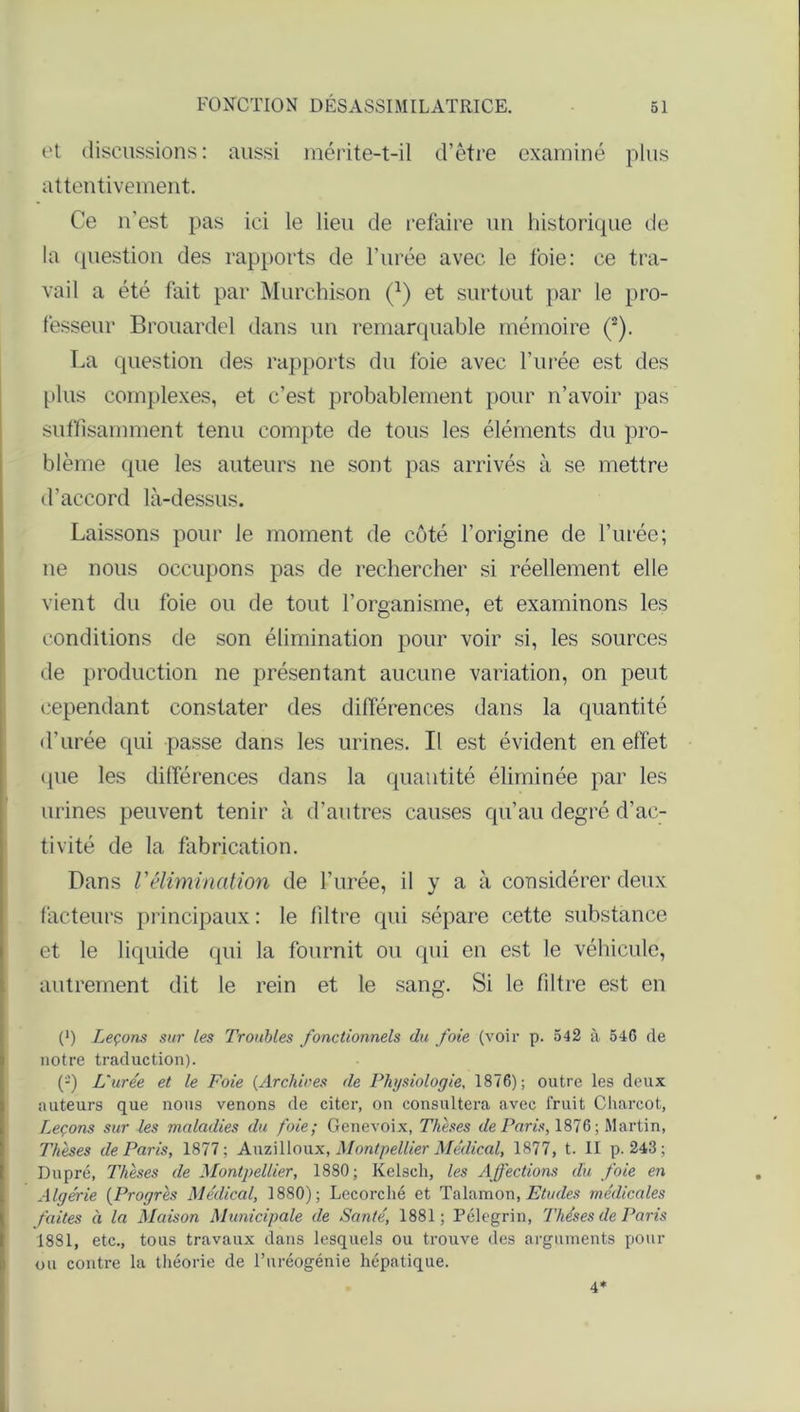 et discussions: aussi mérite-t-il d’être examiné plus attentivement. Ce n’est pas ici le lieu de refaire un historique de la question des rapports de l’urée avec le foie: ce tra- vail a été fait par Murchison (a) et surtout par le pro- fesseur Brouardel dans un remarquable mémoire (2). La question des rapports du foie avec l’urée est des plus complexes, et c’est probablement pour n’avoir pas suffisamment tenu compte de tous les éléments du pro- blème que les auteurs 11e sont pas arrivés à se mettre d’accord là-dessus. Laissons pour le moment de côté l’origine de l’urée; ne nous occupons pas de rechercher si réellement elle vient du foie ou de tout l’organisme, et examinons les conditions de son élimination pour voir si, les sources de production ne présentant aucune variation, on peut cependant constater des différences dans la quantité d’urée qui passe dans les urines. Il est évident en effet (pie les différences dans la quantité éliminée par les urines peuvent tenir à d’autres causes qu’au degré d’ac- tivité de la fabrication. Dans Vélimination de l’urée, il y a à considérer deux facteurs principaux : le filtre qui sépare cette substance et le liquide qui la fournit ou qui en est le véhicule, autrement dit le rein et le sang. Si le filtre est en (*) Leçons sur les Troubles fonctionnels du foie (voir p. 542 à 546 de notre traduction). (-) L'urée et le Foie (Archives de Physiologie, 1876); outre les deux auteurs que nous venons de citer, on consultera avec fruit Charcot, Leçons sur les maladies du foie; Genevoix, Thèses de Paris, 1876 ; Martin, Thèses de Paris, 1877; Auzilloux, Montpellier Médical, 1877, t. Il p. 243; Du pré, Thèses de Montpellier, 1880; Kelsch, les Affections du foie en Algérie (Progrès Médical, 1880); Lecorché et Talamon, Etudes médicales faites à la Maison Municipale de Santé, 1881; Pélegrin, Thèses de Paris 1881, etc., tous travaux dans lesquels ou trouve des arguments pour ou contre la théorie de l’uréogénie hépatique. 4*