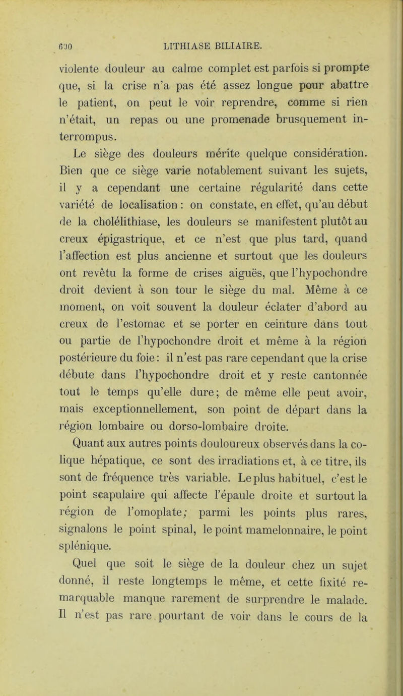 violente douleur au calme complet est parfois si prompte que, si la crise n’a pas été assez longue pour abattre le patient, on peut le voir reprendre, comme si rien n’était, un repas ou une promenade brusquement in- terrompus. Le siège des douleurs mérite quelque considération. Bien que ce siège varie notablement suivant les sujets, il y a cependant une certaine régularité dans cette variété de localisation : on constate, en effet, qu’au début de la cholélithiase, les douleurs se manifestent plutôt au creux épigastrique, et ce n’est que plus tard, quand l’affection est plus ancienne et surtout que les douleurs ont revêtu la forme de crises aiguës, que l’hypochondre droit devient à son tour le siège du mal. Même à ce moment, on voit souvent la douleur éclater d’abord au creux de l’estomac et se porter en ceinture dans tout ou partie de l’hypochondre droit et même à la région postérieure du foie: il n’est pas rare cependant que la crise débute dans l’hypochondre droit et y reste cantonnée tout le temps qu’elle dure; de même elle peut avoir, mais exceptionnellement, son point de départ dans la région lombaire ou dorso-lombaire droite. Quant aux autres points douloureux observés dans la co- lique hépatique, ce sont des irradiations et, à ce titre, iis sont de fréquence très variable. Le plus habituel, c’est le point scapulaire qui affecte l’épaule droite et surtout la région de l’omoplate; parmi les points plus rares, signalons le point spinal, le point mamelonnaire, le point splénique. Quel que soit le siège de la douleur chez un sujet donné, il reste longtemps le même, et cette fixité re- marquable manque rarement de surprendre le malade. Il n’est pas rare pourtant de voir dans le cours de la