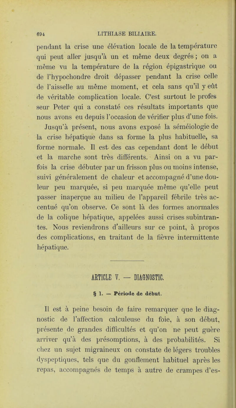 pendant la crise une élévation locale de la température qui peut aller jusqu’à un et même deux degrés ; on a même vu la température de la région épigastrique ou de l’hypochondre droit dépasser pendant la crise celle de l’aisselle au même moment, et cela sans qu’il y eût de véritable complication locale. C’est surtout le profes seur Peter qui a constaté ces résultats importants que nous avons eu depuis l’occasion de vérifier plus d’une fois. Jusqu’à présent, nous avons exposé la séméiologie de la crise hépatique dans sa forme la plus habituelle, sa forme normale. Il est- des cas cependant dont le début et la marche sont très différents. Ainsi on a vu par- fois la crise débuter par un frisson plus ou moins intense, suivi généralement de chaleur et accompagné d’une dou- leur peu marquée, si peu marquée même qu’elle peut passer inaperçue au milieu de l’appareil fébrile très ac- centué qu’on observe. Ce sont là des formes anormales de la colique hépatique, appelées aussi crises subintran- tes. Nous reviendrons d’ailleurs sur ce point, à propos des complications, en traitant de la fièvre intermittente hépatique. ARTICLE Y. — DIAGNOSTIC. § 1. — Période de début. Il est à peine besoin de faire remarquer que le diag- nostic de l’affection calculeuse du foie, à son début, présente de grandes difficultés et qu’on ne peut guère arriver qu’à des présomptions, à des probabilités. Si chez un sujet migraineux on constate de légers troubles dyspeptiques, tels que du gonflement habituel après les repas, accompagnés de temps à autre de crampes d’es-