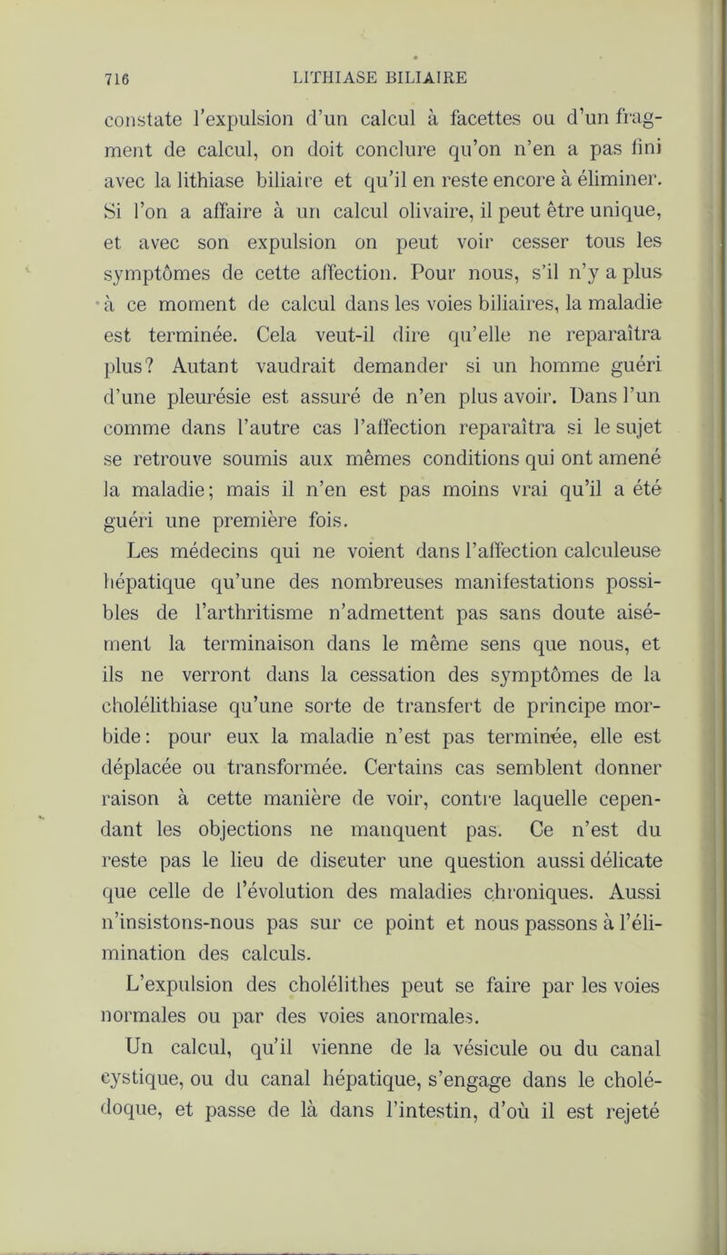 constate l’expulsion d’un calcul à facettes ou d’un frag- ment de calcul, on doit conclure qu’on n’en a pas fini avec la lithiase biliaire et qu’il en reste encore à éliminer. Si l’on a affaire à un calcul olivaire, il peut être unique, et avec son expulsion on peut voir cesser tous les symptômes de cette affection. Pour nous, s’il n’y a plus à ce moment de calcul dans les voies biliaires, la maladie est terminée. Cela veut-il dire qu’elle ne reparaîtra plus? Autant vaudrait demander si un homme guéri d’une pleurésie est assuré de n’en plus avoir. Dans l’un comme dans l’autre cas l'affection reparaîtra si le sujet se retrouve soumis aux mêmes conditions qui ont amené la maladie ; mais il n’en est pas moins vrai qu’il a été guéri une première fois. Les médecins qui ne voient dans l’affection calculeuse hépatique qu’une des nombreuses manifestations possi- bles de l’arthritisme n’admettent pas sans doute aisé- ment la terminaison dans le même sens que nous, et ils ne verront dans la cessation des symptômes de la cholélithiase qu’une sorte de transfert de principe mor- bide : pour eux la maladie n’est pas terminée, elle est déplacée ou transformée. Certains cas semblent donner raison à cette manière de voir, contre laquelle cepen- dant les objections ne manquent pas. Ce n’est du reste pas le lieu de diseuter une question aussi délicate que celle de l’évolution des maladies chroniques. Aussi n’insistons-nous pas sur ce point et nous passons à l’éli- mination des calculs. L’expulsion des cholélithes peut se faire par les voies normales ou par des voies anormales. Un calcul, qu’il vienne de la vésicule ou du canal cystique, ou du canal hépatique, s’engage dans le cholé- doque, et passe de là dans l’intestin, d’où il est rejeté