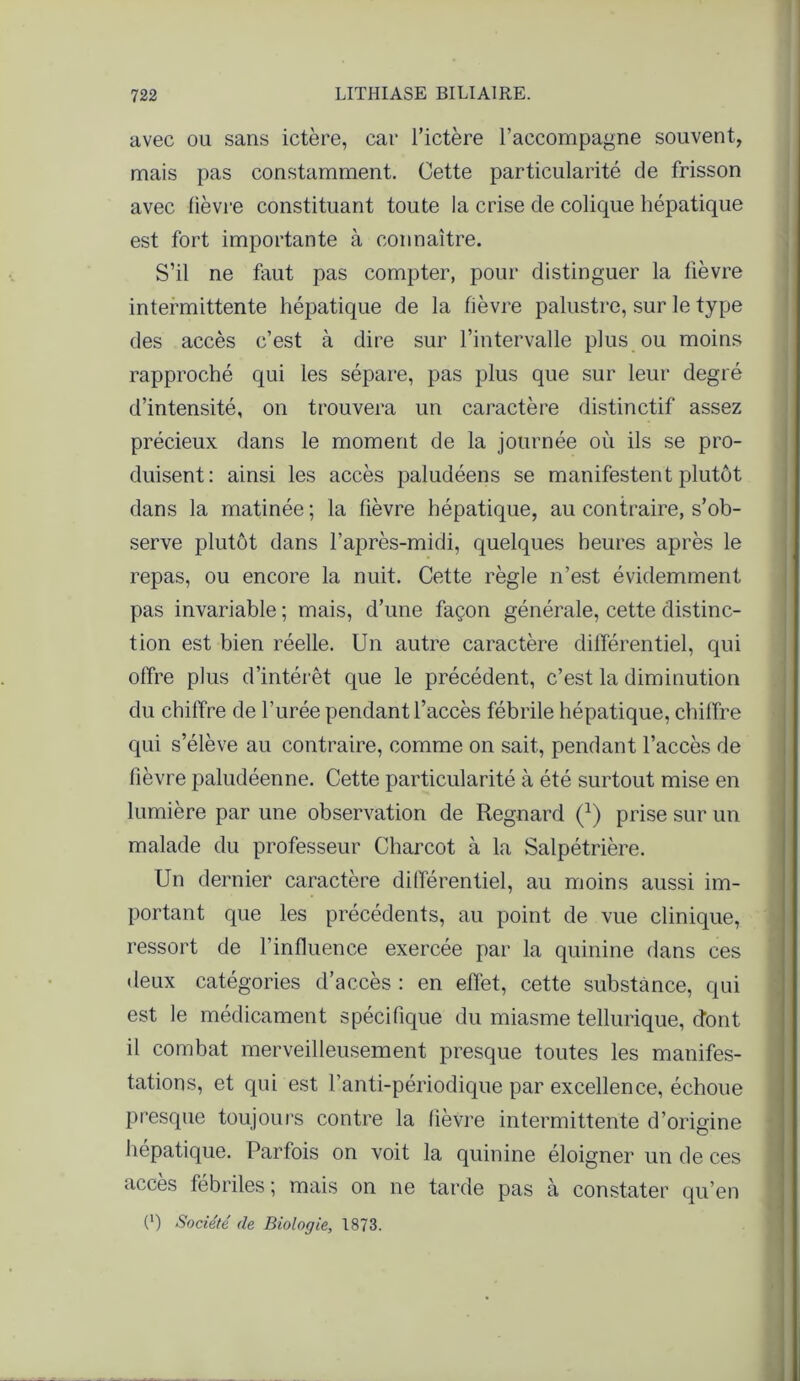 avec ou sans ictère, car l’ictère l’accompagne souvent, mais pas constamment. Cette particularité de frisson avec fièvre constituant toute la crise de colique hépatique est fort importante à connaître. S’il ne faut pas compter, pour distinguer la fièvre intermittente hépatique de la fièvre palustre, sur le type des accès c’est à dire sur l’intervalle plus ou moins rapproché qui les sépare, pas plus que sur leur degré d’intensité, on trouvera un caractère distinctif assez précieux dans le moment de la journée où ils se pro- duisent: ainsi les accès paludéens se manifestent plutôt dans la matinée ; la fièvre hépatique, au contraire, s’ob- serve plutôt dans l’après-midi, quelques heures après le repas, ou encore la nuit. Cette règle n’est évidemment pas invariable ; mais, d’une façon générale, cette distinc- tion est bien réelle. Un autre caractère différentiel, qui offre plus d’intérêt que le précédent, c’est la diminution du chiffre de l’urée pendant l’accès fébrile hépatique, chilfre qui s’élève au contraire, comme on sait, pendant l’accès de fièvre paludéenne. Cette particularité à été surtout mise en lumière par une observation de Regnard (l) prise sur un malade du professeur Charcot à la Salpétrière. Un dernier caractère différentiel, au moins aussi im- portant que les précédents, au point de vue clinique, ressort de l’influence exercée par la quinine dans ces deux catégories d’accès : en effet, cette substance, qui est le médicament spécifique du miasme tellurique, dont il combat merveilleusement presque toutes les manifes- tations, et qui est l’anti-périodique par excellence, échoue presque toujours contre la fièvre intermittente d’origine hépatique. Parfois on voit la quinine éloigner un de ces accès fébriles; mais on ne tarde pas à constater qu’en (') Société (le Biologie, 1873.