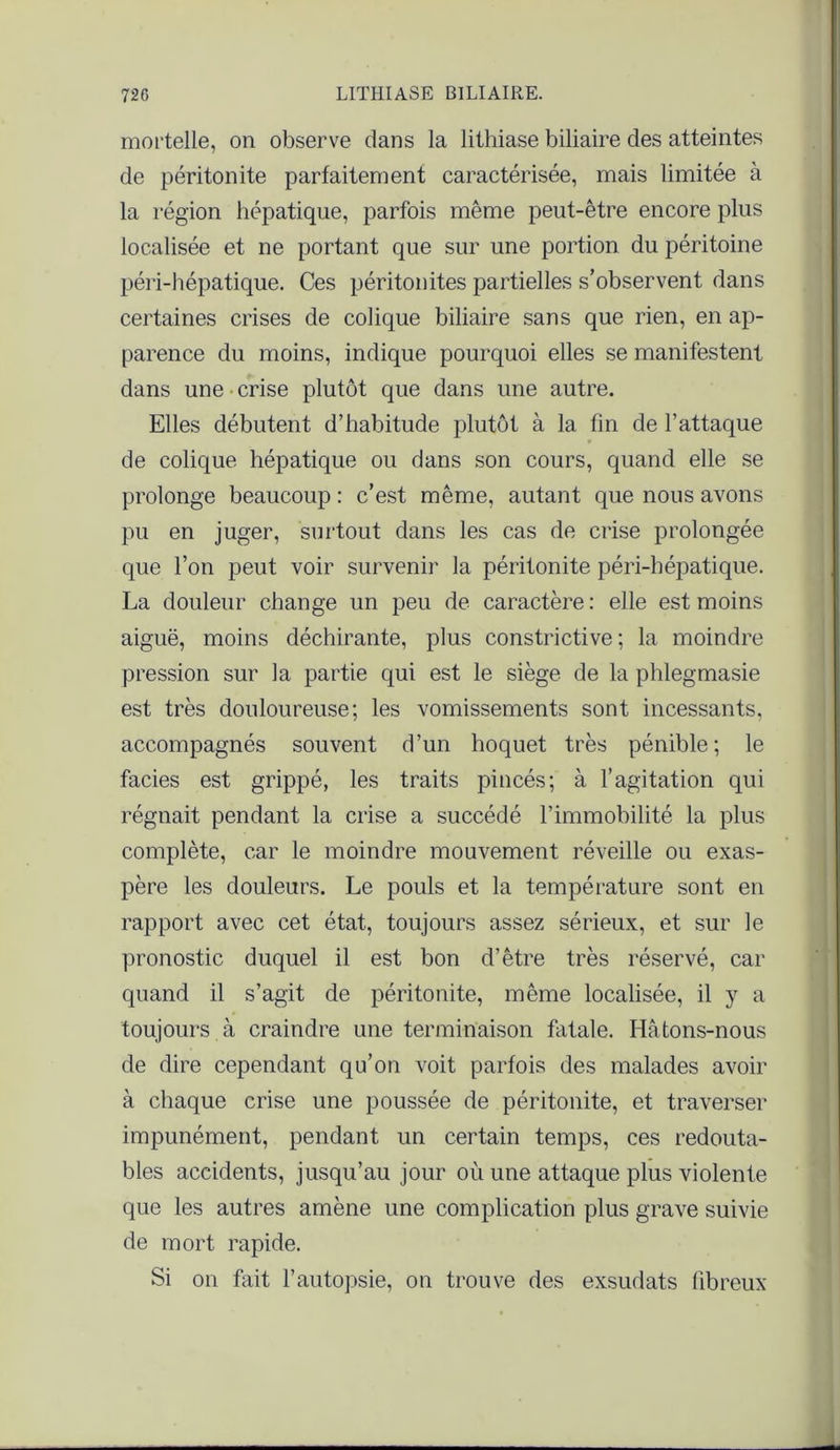 mortelle, on observe dans la lithiase biliaire des atteintes de péritonite parfaitement caractérisée, mais limitée à la région hépatique, parfois même peut-être encore plus localisée et ne portant que sur une portion du péritoine péri-hépatique. Ces péritonites partielles s’observent dans certaines crises de colique biliaire sans que rien, en ap- parence du moins, indique pourquoi elles se manifestent dans une crise plutôt que dans une autre. Elles débutent d’habitude plutôt à 1a. fin de l’attaque de colique hépatique ou dans son cours, quand elle se prolonge beaucoup : c’est même, autant que nous avons pu en juger, surtout dans les cas de crise prolongée que l’on peut voir survenir la péritonite péri-bépatique. La douleur change un peu de caractère: elle est moins aiguë, moins déchirante, plus constrictive ; la moindre pression sur la partie qui est le siège de la phlegmasie est très douloureuse; les vomissements sont incessants, accompagnés souvent d’un hoquet très pénible; le faciès est grippé, les traits pincés; à l’agitation qui régnait pendant la crise a succédé l’immobilité la plus complète, car le moindre mouvement réveille ou exas- père les douleurs. Le pouls et la température sont en rapport avec cet état, toujours assez sérieux, et sur le pronostic duquel il est bon d’être très réservé, car quand il s’agit de péritonite, même localisée, il y a toujours à craindre une terminaison fatale. Hâtons-nous de dire cependant qu’on voit parfois des malades avoir à chaque crise une poussée de péritonite, et traverser impunément, pendant un certain temps, ces redouta- bles accidents, jusqu’au jour où une attaque plus violente que les autres amène une complication plus grave suivie de mort rapide. Si on fait l’autopsie, on trouve des exsudats fibreux