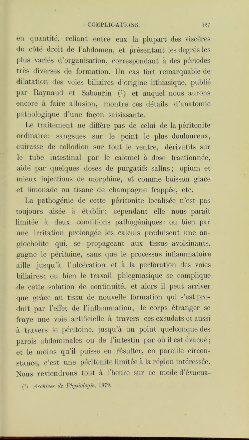 en quantité, reliant entre eux la plupart des viscères du côté droit de l'abdomen, et présentant les degrés les plus variés d’organisation, correspondant à des périodes très diverses de formation. Un cas fort remarquable de dilatation des voies biliaires d’origine lithiasique, publié par Raynaud et Sabourin 0 et auquel nous aurons encore à faire allusion, montre ces détails d’anatomie pathologique d’une façon saisissante. Le traitement ne diffère pas de celui de la péritonite ordinaire: sangsues sur le point le plus douloureux, cuirasse de collodion sur tout le ventre, dérivatifs sur le tube intestinal par le calomel à dose fractionnée, aidé par quelques doses de purgatifs salins ; opium et mieux injections de morphine, et comme boisson glace et limonade ou tisane de champagne frappée, etc. La pathogénie de cette péritonite localisée n’est pas toujours aisée à établir; cependant elle nous paraît limitée à deux conditions pathogéniques: ou bien par une irritation prolongée les calculs produisent une an- giocholite qui, se propageant aux tissus avoisinants, gagne le péritoine, sans que le processus inflammatoire aille jusqu’à l’ulcération et à la perforation des voies biliaires; ou bien le travail phlegmasique se complique de cette solution de continuité, et alors il peut arriver que grâce au tissu de nouvelle formation qui s’est pro- duit par l’effet de l’inflammation, le corps étranger se fraye une voie artificielle à travers ces exsudats et aussi à travers le péritoine, jusqu’à un point quelconque des parois abdominales ou de l’intestin par où il est évacué; et le moins qu’il puisse en résulter, en pareille circon- stance, c’est une péritonite limitée à la région intéressée. Nous reviendrons tout à l’heure sur ce mode d’évacua- (•) Archives de Physiologie, 1879.